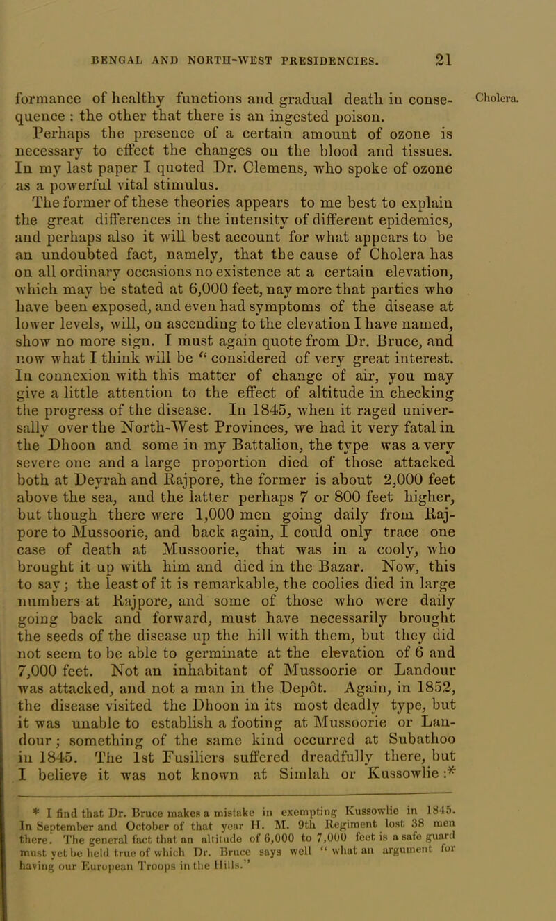 quence : the other that there is an ingested poison. Perhaps the presence of a certain amount of ozone is necessary to effect the changes on the blood and tissues. In my last paper I quoted Dr. Clemens, who spoke of ozone as a powerful vital stimulus. The former of these theories appears to me best to explain the great differences in the intensity of different epidemics, and perhaps also it will best account for what appears to be an undoubted fact, namely, that the cause of Cholera has on all ordinary occasions no existence at a certain elevation, which may be stated at 6,000 feet, nay more that parties who have been exposed, and even had symptoms of the disease at lower levels, will, on ascending to the elevation I have named, show no more sign. I must again quote from Dr. Bruce, and now what I think will be “ considered of very great interest. In connexion with this matter of change of air, you may give a little attention to the effect of altitude in checking the progress of the disease. In 1845, when it raged univer- sally over the North-West Provinces, we had it very fatal in the Dhoon and some in my Battalion, the type was a very severe one and a large proportion died of those attacked both at Deyrah and Rajpore, the former is about 2,000 feet above the sea, and the latter perhaps 7 or 800 feet higher, but though there were 1,000 men going daily from Raj- pore to Mussoorie, and back again, I could only trace one case of death at Mussoorie, that was in a cooly, who brought it up with him and died in the Bazar. Now, this to say; the least of it is remarkable, the coolies died in large numbers at Raj pore, and some of those who were daily going back and forward, must have necessarily brought the seeds of the disease up the hill with them, but they did not seem to be able to germinate at the elevation of 6 and 7,000 feet. Not an inhabitant of Mussoorie or Landour was attacked, and not a man in the Depot. Again, in 1852, the disease visited the Dhoon in its most deadly type, but it was unable to establish a footing at Mussoorie or Lau- dour; something of the same kind occurred at Subathoo in 1845. The 1st Fusiliers suffered dreadfully there, but I believe it was not known at Simlah or Ivussowlie :* * I find that Dr. Bruce makes a mistake in exempting Kussowlie in 18-15- In September and October of that year H. M. 9th Regiment lost .38 men there. The general fact that an altitude of 6,000 to 7,000 feet is a safe guard must yet be held true of which Dr. Bruce says well “ what an argument toi having our European Troops in the Dills.”
