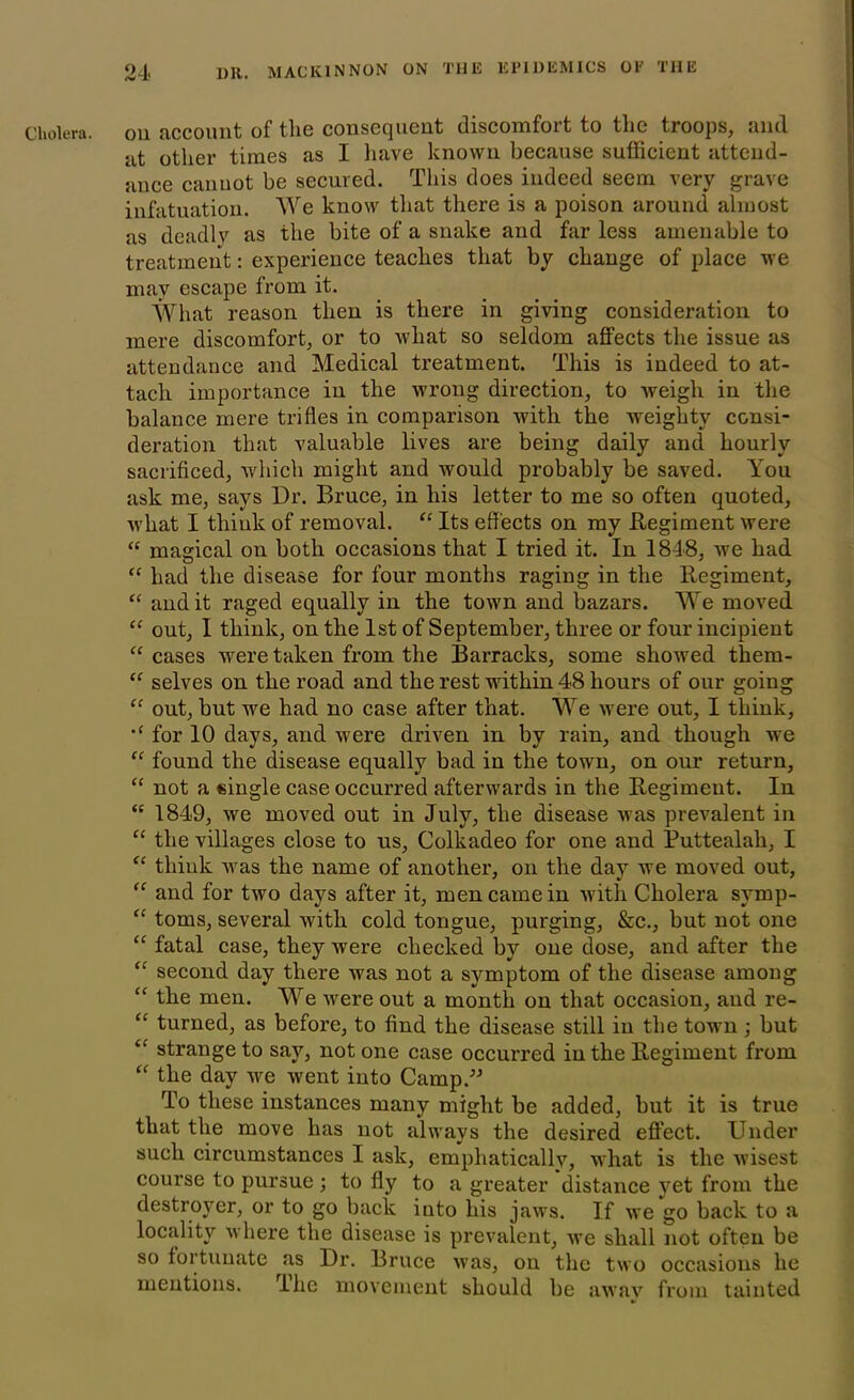 Cholera. Oil account of the consequent discomfort to the troops, and at other times as I have known because sufficient attend- ance cannot be secured. This does indeed seem very grave infatuation. We know that there is a poison around almost as deadly as the bite of a snake and far less amenable to treatment: experience teaches that by change of place we may escape from it. What reason then is there in giving consideration to mere discomfort, or to what so seldom affects the issue as attendance and Medical treatment. This is indeed to at- tach importance in the wrong direction, to weigh in the balance mere trifles in comparison with the weighty consi- deration that valuable lives are being daily and hourly sacrificed, which might and would probably be saved. You ask me, says Dr. Bruce, in his letter to me so often quoted, what I think of removal. “ Its effects on my Regiment were “ magical on both occasions that I tried it. In 1848, we had “ had the disease for four months raging in the Regiment, “ and it raged equally in the town and bazars. We moved “ out, I think, on the 1st of September, three or four incipient “cases were taken from the Barracks, some showed them- “ selves on the road and the rest within 48 hours of our going “ out, but we had no case after that. We were out, I think, “ for 10 days, and were driven in by rain, and though we “ found the disease equally bad in the town, on our return, “ not a single case occurred afterwards in the Regiment. In “ 1849, we moved out in July, the disease was prevalent in “ the villages close to us, Colkadeo for one and Puttealah, I “ think was the name of another, on the day we moved out, “ and for two days after it, men came in with Cholera svmp- “ toms, several with cold tongue, purging, &c., but not one “ fatal case, they were checked by one dose, and after the “ second day there was not a symptom of the disease among “ the men. We were out a month on that occasion, and re- “ turned, as before, to find the disease still in the town; but “ strange to say, notone case occurred in the Regiment from “ the day we went into Camp.” To these instances many might be added, but it is true that the move has not always the desired effect. Under such circumstances I ask, emphatically, what is the wisest course to pursue ; to fly to a greater distance yet from the destroyer, or to go back iuto his jaws. If we go back to a locality where the disease is prevalent, we shall not often be so fortunate as Dr. Bruce was, ou the two occasions he mentions. rlhc movement should be awav from tainted •>