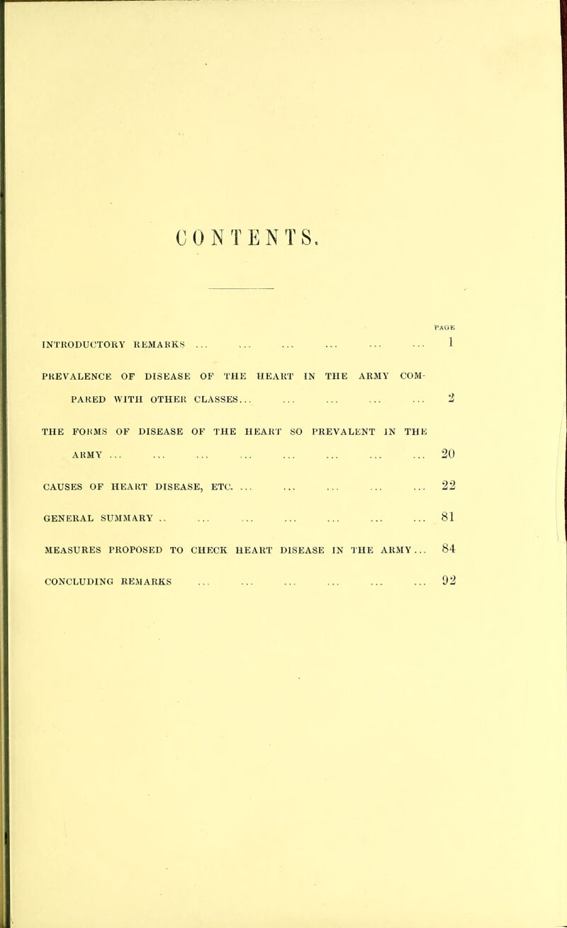 CONTENTS. PAOB INTRODUCTORY REMARKS ... ... ... ... ... ... 1 PREVALENCE OF DISEASE OF THE HEART IN THE ARMY COM- PAKED WITH OTHER CLASSES... ... ... ... ... 2 THE FORMS OF DISEASE OF THE HEART SO PREVALENT IN THE AKMY ... ... ... ... ... ... ... ... 20 CAUSES OF HEART DISEASE, ETC. ... ... ... ... ... 22 GENERAL SUMMARY ., ... ... ... ... ... ... 81 MEASURES PROPOSED TO CHECK HEART DISEASE IN THE ARMY ... 84 CONCLUDING REMARKS ... ... ... ... ... ... 92