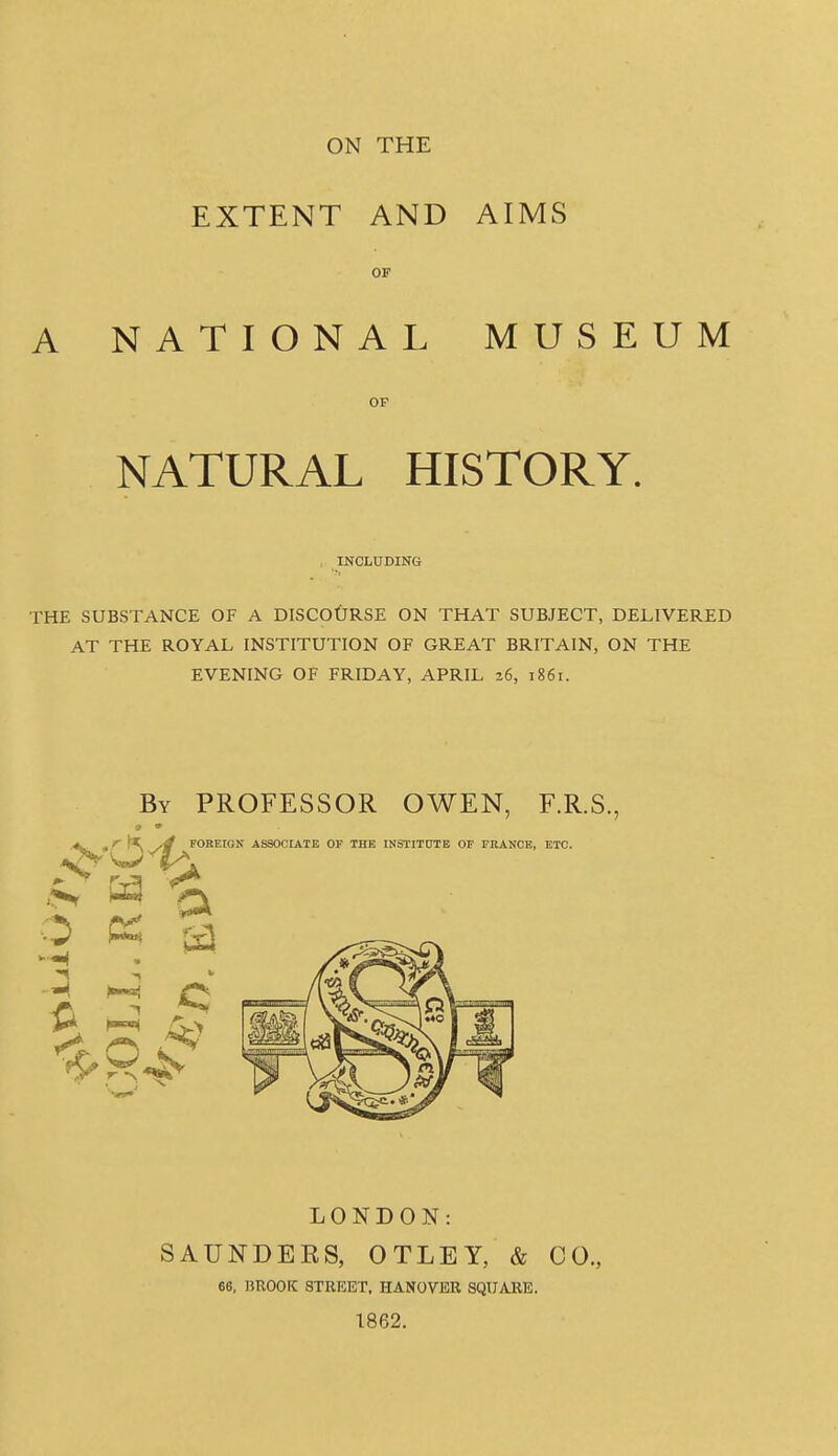 ON THE EXTENT AND AIMS OF A NATIONAL MUSEUM OP NATURAL HISTORY. , INCLUDING THE SUBSTANCE OF A DISCOURSE ON THAT SUBJECT, DELIVERED AT THE ROYAL INSTITUTION OF GREAT BRITAIN, ON THE EVENING OF FRIDAY, APRIL 26, 1861. By professor OWEN, F.R.S., LONDON: SAUNDEE8, OTLEY, & CO., 66, BROOK STREET, HANOVER SQUARE. 1862.