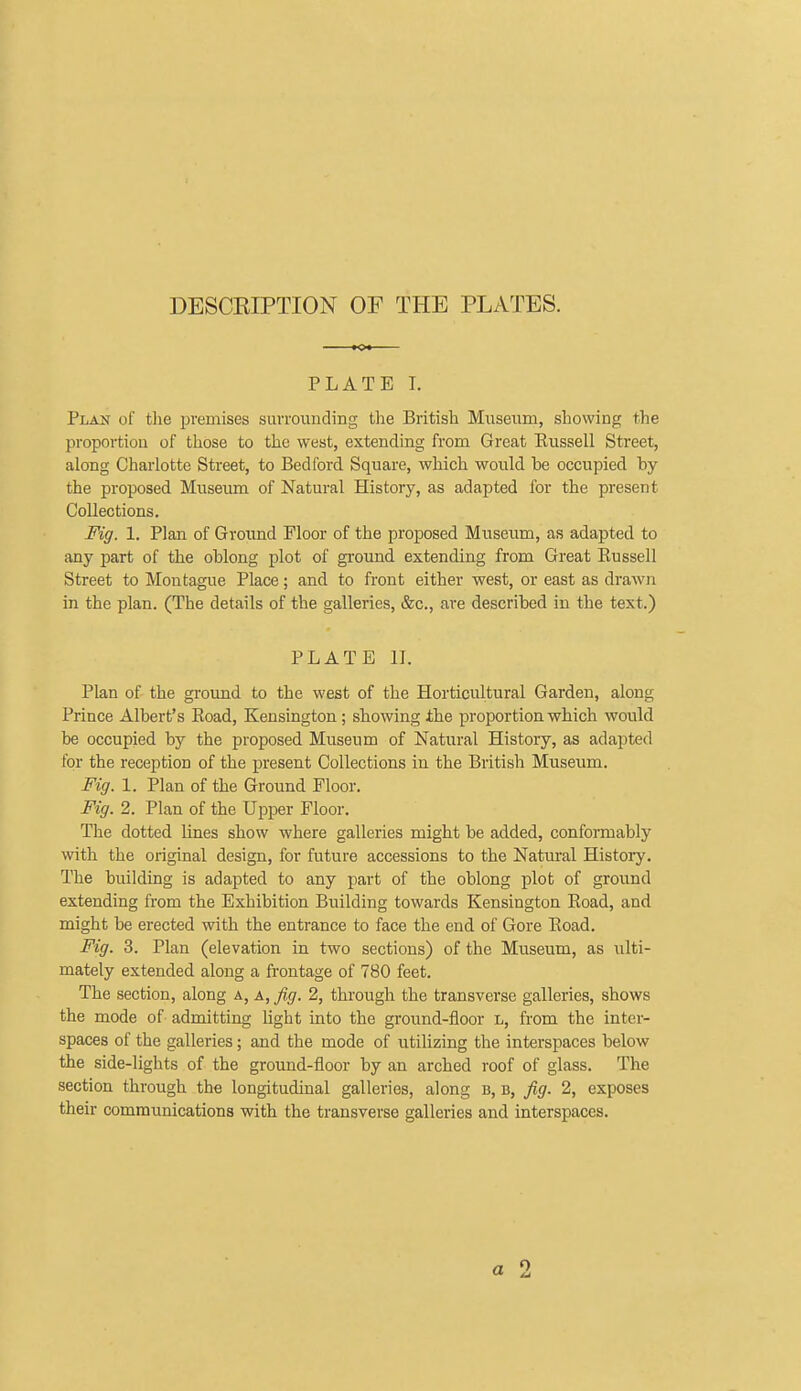 DESCEIPTION OF THE PLATES. PLATE L Plan of the jDvemises surroiiuding the British Museum, showing the proportiou of those to the west, extending from Great Eussell Street, along Charlotte Street, to Bedford Square, which would be occupied by the proposed Museum of Natural History, as adapted for the present Collections. Fig. 1. Plan of Ground Floor of the proposed Museum, as adapted to any part of the oblong plot of ground extending from Great Eussell Street to Montague Place; and to front either west, or east as drawn in the plan. (The details of the galleries, &c., are described in the text.) PLATE II. Plan of the ground to the west of the Horticultural Garden, along Prince Albert's Koad, Kensington; showing the proportion which would be occupied by the proposed Museum of Natural History, as adapted for the reception of the present Collections in the British Museum. Fig. 1. Plan of the Ground Floor. Fig. 2. Plan of the Upper Floor. The dotted lines show where galleries might be added, conformably with the original design, for future accessions to the Natm-al History. The building is adapted to any part of the oblong plot of ground extending from the Exhibition Building towards Kensington Eoad, and might be erected with the entrance to face the end of Gore Eoad. Fig. 3. Plan (elevation in two sections) of the Museum, as ulti- mately extended along a frontage of 780 feet. The section, along a, a, fig. 2, through the transverse galleries, shows the mode of admitting Hght into the ground-floor L, from the inter- spaces of the galleries; and the mode of utilizing the interspaces below the side-lights of the ground-floor by an arched roof of glass. The section through the longitudinal galleries, along b, b, fig. 2, exposes their communications with the transverse galleries and interspaces. a 2