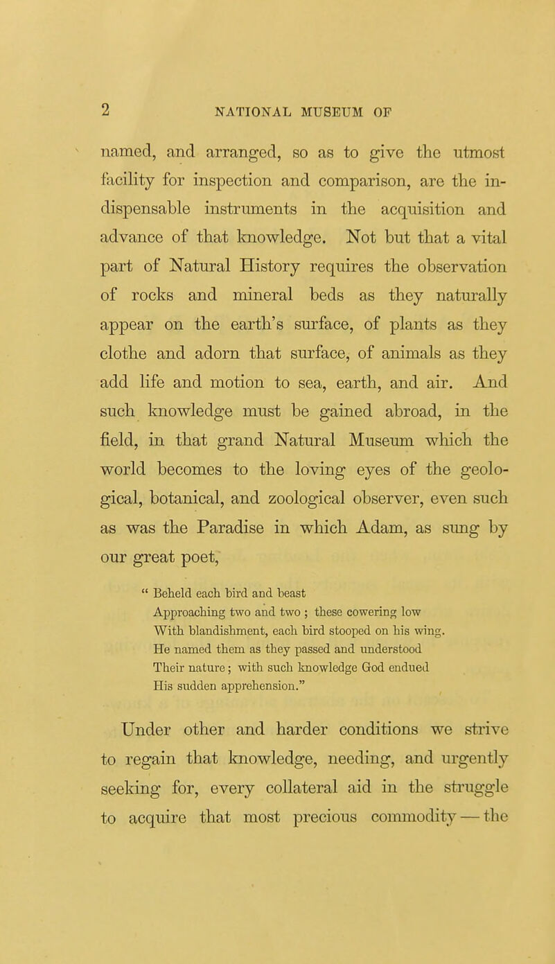 named, and arranged, so as to give the utmost facility for inspection and comparison, are the in- dispensable instruments in the acquisition and advance of that Imowledge. Not but that a vital part of Natural History requires the observation of rocks and mineral beds as they naturally appear on the earth's surface, of plants as they clothe and adorn that surface, of animals as they add life and motion to sea, earth, and air. And such knowledge must be gained abroad, in the field, in that grand Natural Museum wliich the world becomes to the loving eyes of the geolo- gical, botanical, and zoological observer, even such as was the Paradise in which Adam, as sung by our great poet,  Beheld each bird and beast Approaching two and two ; these cowering low With blandishment, each bird stooped on his wing. He named them as they passed and understood Their nature; with such knowledge God endued His sudden apprehension. Under other and harder conditions we strive to regain that knowledge, needing, and urgently seeking for, every collateral aid in the struggle to acquire that most precious commodity — the