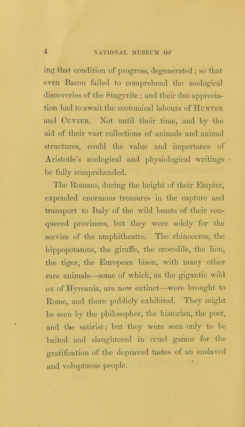 ing that condition of progress, degenerated; so that even Bacon failed to comprehend the zoological discoveries of the Stagyrite ; and their due apprecia- tion had to await the zootomical labours of Hunter and CuviBR. Not until their time, and by the aid of their vast collections of animals and animal structures, could the value and importance of Aristotle's zoological and physiological writings be fully comprehended. The Romans, during the height of their Empire, expended enormous treasures in the capture and transport to Italy of the wild beasts of their con- quered provinces, but they were solely for the service of the amphitheatre. The rhinoceros, the hippopotamus, the giraffe, the crocodile, the Hon, the tiger, the European bison, with many other rare animals—some of which, as the gigantic wild ox of Hyrcania, are now extinct—were brought to Rome, and there publicly exhibited. They might be seen by the philosopher, the historian, the poet, and the satirist; but they were seen only to be baited and slaughtered in cruel games for the gratification of the depraved tastes of an enslaved and voluptuous people.