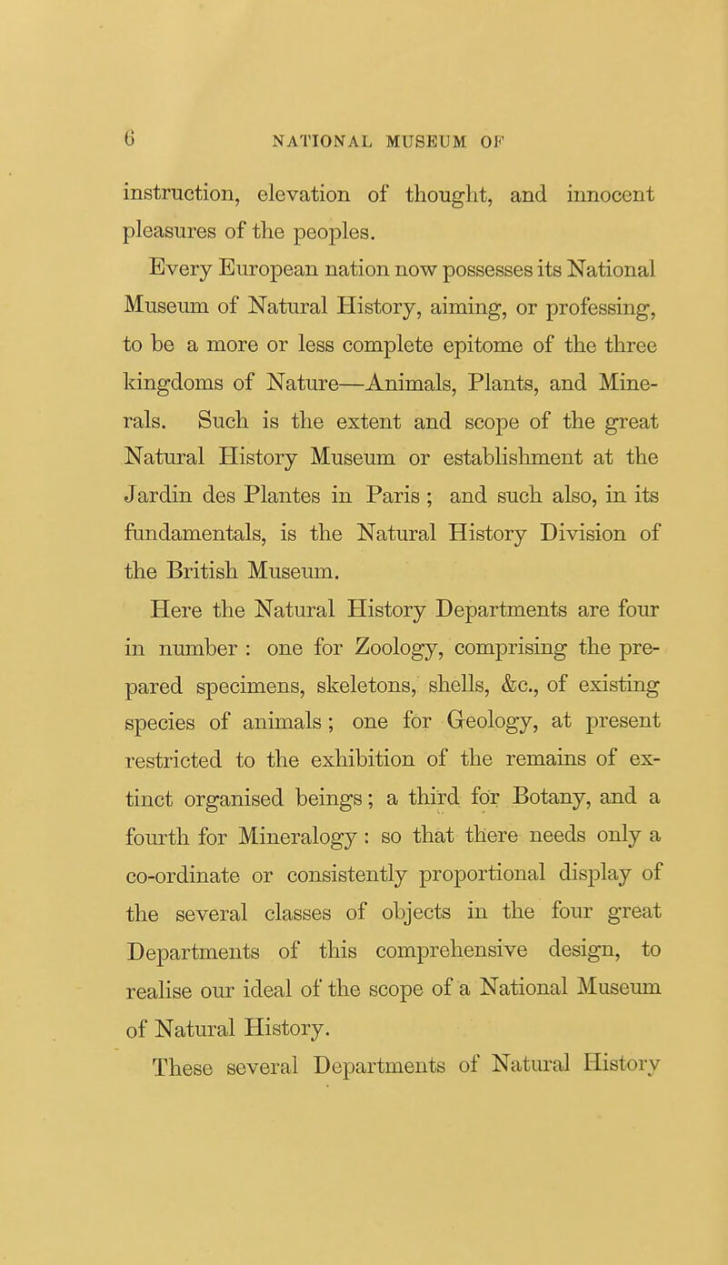 instruction, elevation of thought, and innocent pleasures of the peoples. Every European nation now possesses its National Museum of Natural History, aiming, or professing, to be a more or less complete epitome of the three kingdoms of Nature—Animals, Plants, and Mine- rals. Such is the extent and scope of the great Natural History Museum or establishment at the Jardin des Plantes in Paris ; and such also, in its fondamentals, is the Natural History Division of the British Museum. Here the Natural tlistory Departments are four in number : one for Zoology, comprising the pre- pared specimens, skeletons, shells, &c., of existing species of animals; one for Geology, at present restricted to the exhibition of the remains of ex- tinct organised beings; a third for Botany, and a fourth for Mineralogy: so that there needs only a co-ordinate or consistently proportional display of the several classes of objects in the four great Departments of this comprehensive design, to realise our ideal of the scope of a National Museum of Natural History. These several Departments of Natural History