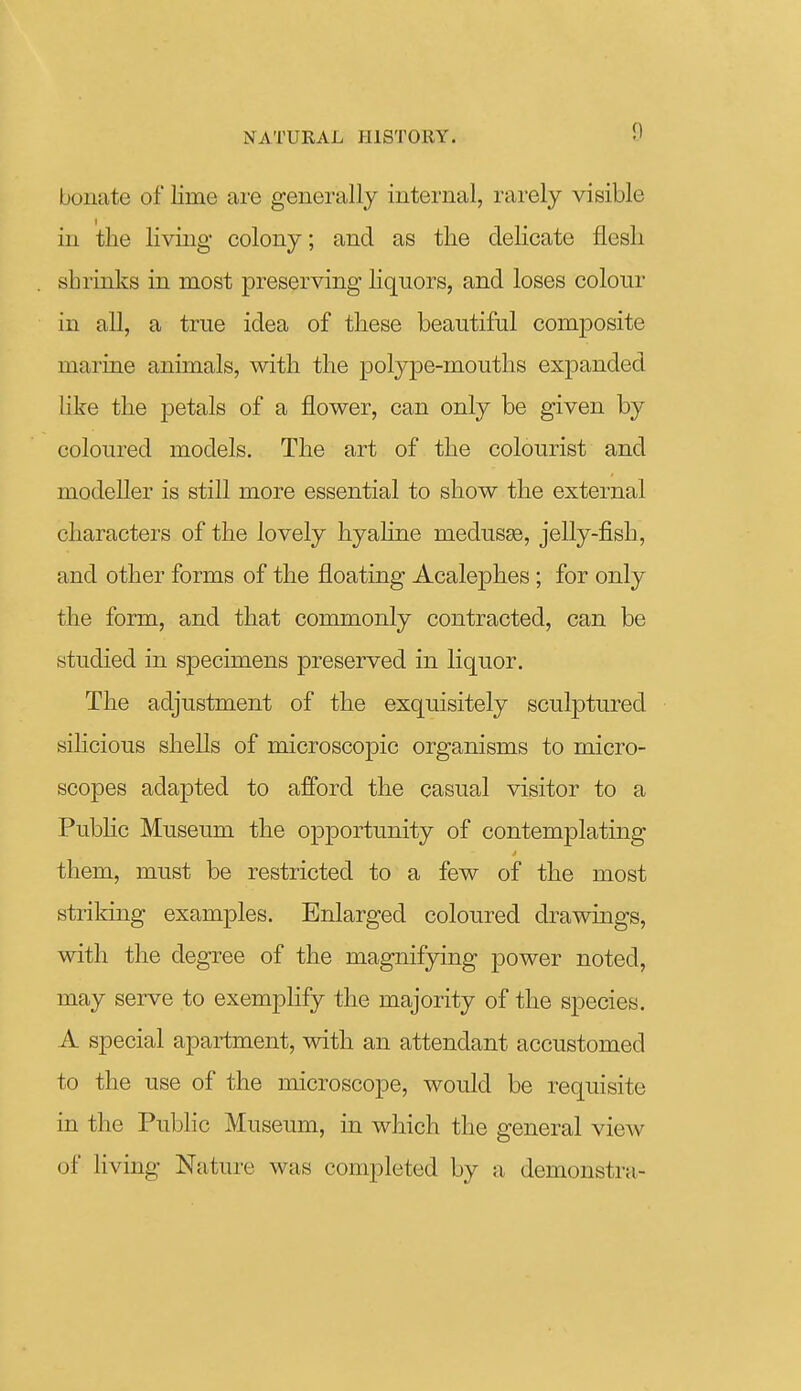 bonate of lime ai'e generally internal, rarely visible in the living colony; and as the delicate flesh shrinks in most preserving liquors, and loses colour in all, a true idea of these beautiful composite marine animals, with the polype-mouths expanded like the petals of a flower, can only be given by coloured models. The art of the colourist and modeller is still more essential to show the external characters of the lovely hyahne medusae, jelly-fish, and other forms of the floating Acalephes; for only the form, and that commonly contracted, can be studied in specimens preserved in liquor. The adjustment of the exquisitely sculptured sihcious shells of microscopic organisms to micro- scopes adapted to afford the casual visitor to a Public Museum the opportunity of contemplating them, must be restricted to a few of the most striking examples. Enlarged coloured drawings, with the degree of the magnifying power noted, may serve to exemplify the majority of the species. A special apartment, with an attendant accustomed to the use of the microscope, would be requisite in the Public Museum, in which the general view of living Nature was completed by a demonstra-