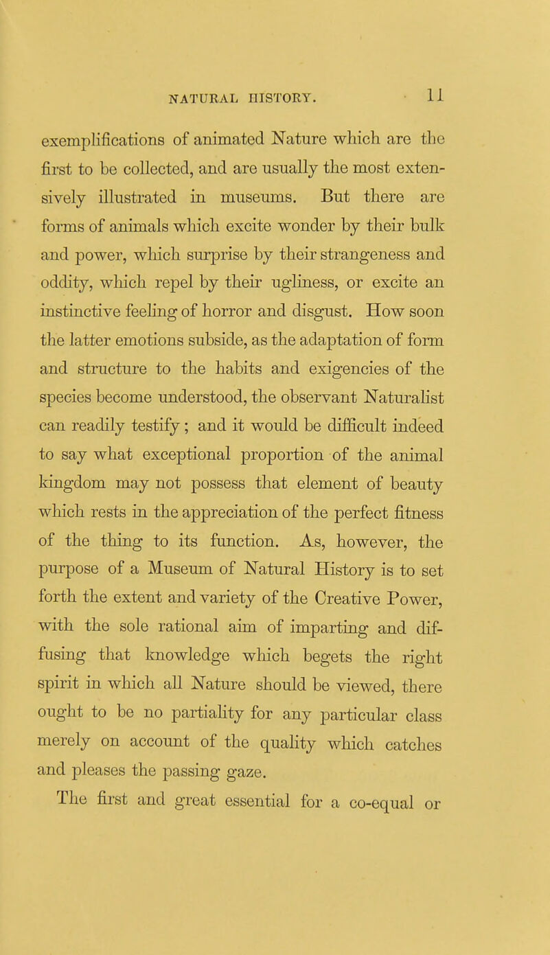 exemplifications of animated Nature which are the first to be collected, and are usually the most exten- sively illustrated in museums. But there are forms of animals which excite wonder by their bulk and power, which surprise by their strangeness and oddity, which repel by their ugliness, or excite an instinctive feehng of horror and disgust. How soon the latter emotions subside, as the adaptation of form and structure to the habits and exigencies of the species become understood, the observant Naturalist can readily testify; and it would be difficult indeed to say what exceptional proportion of the animal Iringdom may not possess that element of beauty which rests in the appreciation of the perfect fitness of the thing to its function. As, however, the purpose of a Museum of Natural History is to set forth the extent and variety of the Creative Power, with the sole rational aim of imparting and dif- fusing that knowledge which begets the right spirit in which all Nature should be viewed, there ought to be no partiahty for any particular class merely on account of the quahty which catches and pleases the passing gaze. The first and great essential for a co-equal or