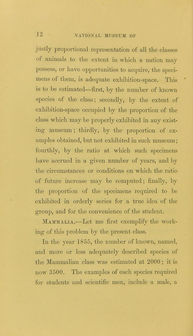 justly iDroportional representation of all the classes of animals to the extent in which a nation may possess, or have opportunities to acquire, the speci- mens of them, is adequate exhibition-space. This ' is to be estimated—first, by the number of Imown species of the class; secondly, by the extent of exhibition-space occupied by the proportion of the class which may be properly exhibited in any exist- ing museum; thirdly, by the proportion of ex- amples obtained, but not exhibited in such museum; fourthly, by the ratio at which such specimens have accrued in a given number of years, and by the circumstances or conditions on which the ratio of future increase may be computed; finally, by the proportion of the specimens required to be exhibited in orderly series for a true idea of the group, and for the convenience of the student. Mammalia.—Let me first exemphfy the work- ing of this problem by the present class. In the year 1855, the number of known, named, and more or less adequately described Sfjecies of the Mammahan class was estimated at 2000 ; it is now 3500. The examples of each species required for students and scientific men, include a male, a