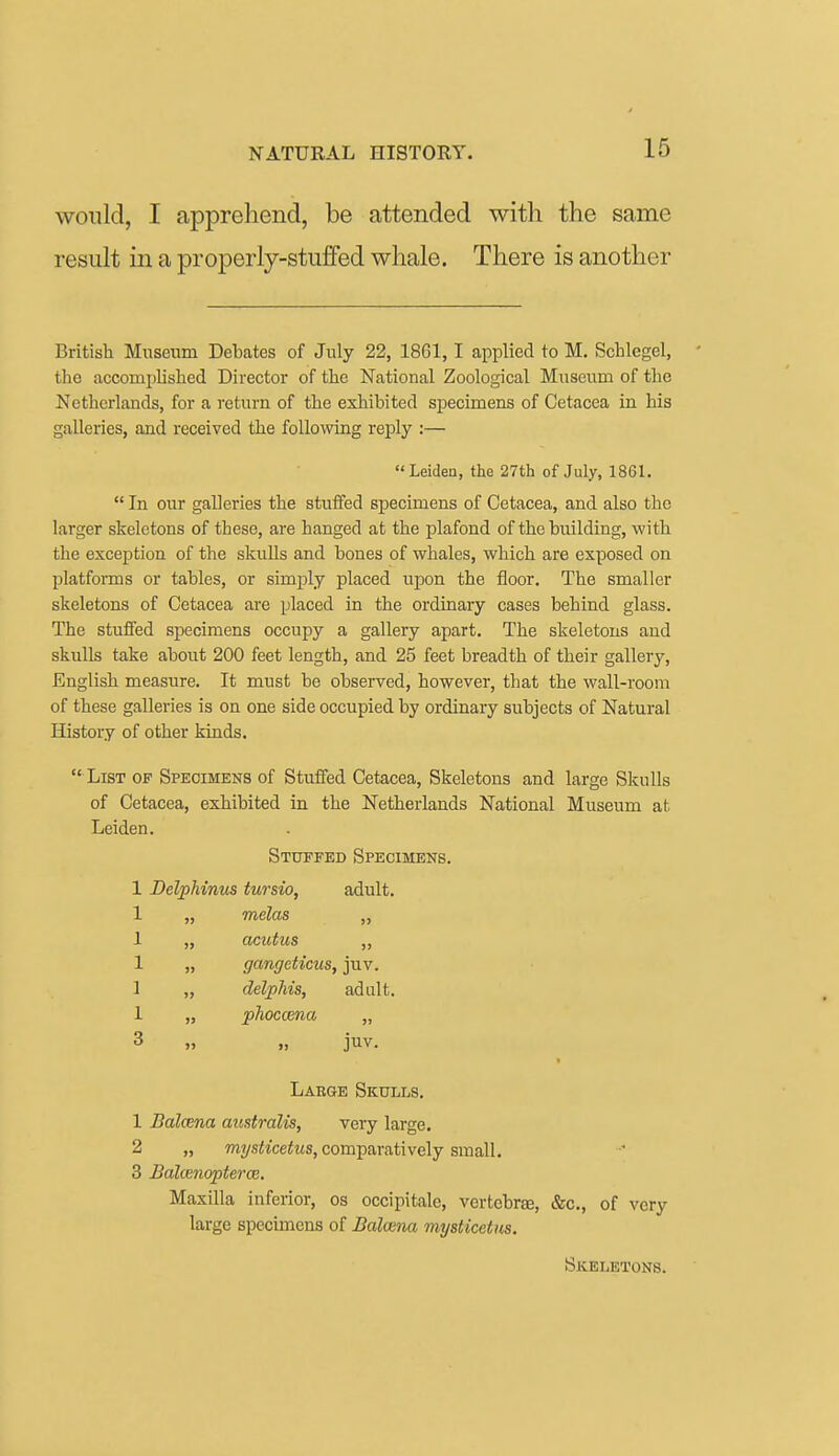 would, I apprehend, be attended with the same result in a properly-stuffed whale. There is another British Museum Debates of July 22, 1861, 1 applied to M. Schlegel, ' the accomplished Director of the National Zoological Museum of the Netherlands, for a return of the exhibited specimens of Oetacea in his galleries, and received the following re^Dly :— Leiden, the 27th of July, 1861.  In our galleries the stuifed specimens of Cetacea, and also the larger skeletons of these, are hanged at the plafond of the building, with the exception of the skulls and bones of whales, which are exposed on platforms or tables, or simply placed upon the floor. The smaller skeletons of Cetacea are placed in the ordinary cases behind glass. The stuifed specimens occupy a gallery apart. The skeletons and skulls take about 200 feet length, and 25 feet breadth of their gallery, English measure. It must be observed, however, that the wall-room of these galleries is on one side occupied by ordinary subjects of Natural History of other kinds.  List of Specimens of Stuffed Oetacea, Skeletons and large Skulls of Cetacea, exhibited in the Netherlands National Museum at Leiden. Stuffed Specimens. 1 Delphinus tursio, adult. 1 „ melas „ 1 „ acutus „ 1 „ gangeticus, juv. 1 „ delphis, adult. 1 „ jahoccena „ 3 „ „ juv. Large Skulls. 1 Balcena australis, very large. 2 „ wiysitcefMs, comparatively small. 3 BalcenoptercB. Maxilla inferior, os occipitale, vertebree, &c., of very large specimens of Balcena mysticetm. Skeletons.