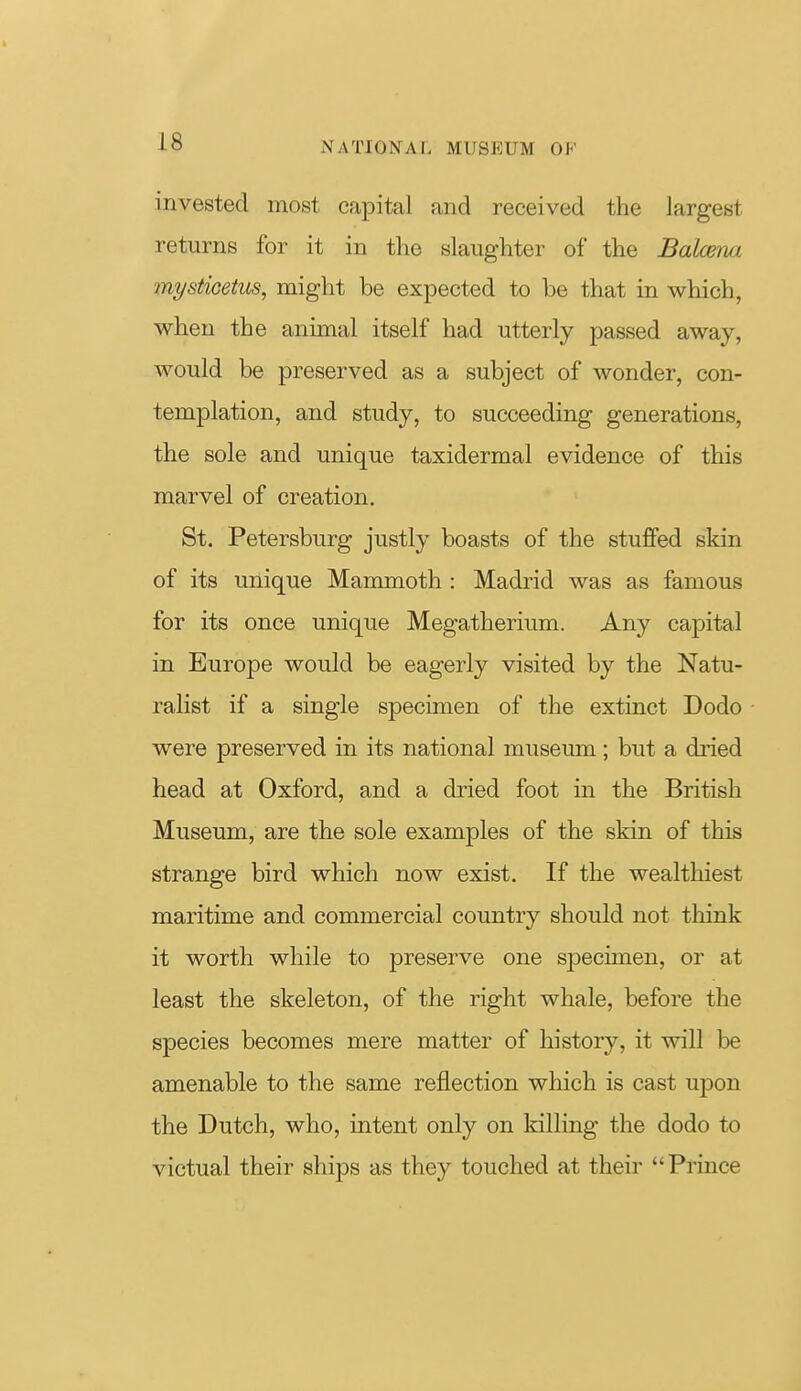 invested most capital and received the largest returns for it in the slaughter of the Balcena mysticetus, might be expected to be that in which, when the animal itself had utterly passed away, would be preserved as a subject of wonder, con- templation, and study, to succeeding generations, the sole and unique taxidermal evidence of this marvel of creation. St. Petersburg justly boasts of the stuffed skin of its unique Mammoth : Madrid was as famous for its once unique Megatherium. Any capital in Europe would be eagerly visited by the Natu- ralist if a single specimen of the extinct Dodo were preserved in its national museum; but a dried head at Oxford, and a dried foot in the British Museum, are the sole examples of the skin of this strange bird which now exist. If the wealthiest maritime and commercial country should not think it worth while to preserve one specimen, or at least the skeleton, of the right whale, before the species becomes mere matter of history, it will be amenable to the same reflection which is cast upon the Dutch, who, intent only on killing the dodo to victual their ships as they touched at their Prince