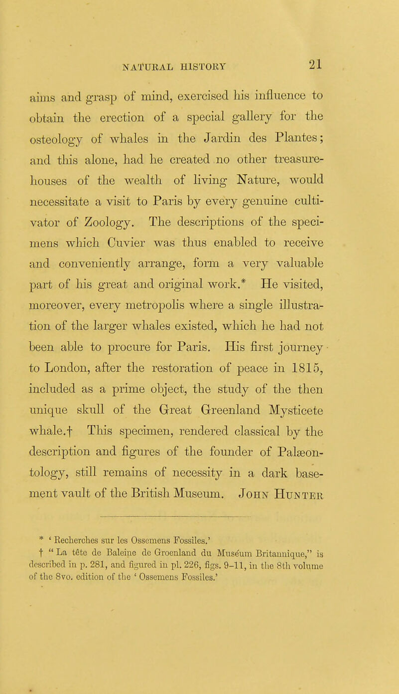 aims and grasp of mind, exercised his influence to obtain the erection of a special gallery for the osteology of whales in the Jardin des Plantes; and this alone, had he created no other treasure- houses of the wealth of living Nature, would necessitate a visit to Paris by every genuine culti- vator of Zoology. The descriptions of the speci- mens which Cuvier was thus enabled to receive and conveniently arrange, form a very vahiable part of his great and original work.* He visited, moreover, every metropolis where a single illustra- tion of the larger whales existed, which he had not been able to procure for Paris. His first journey to London, after the restoration of peace in 1815, included as a prime object, the study of the then unique skull of the Great Greenland Mysticete whale.f This specimen, rendered classical by the description and figures of the founder of Palaeon- tology, still remains of necessity in a dark base- ment vault of the British Museum. John Hunter * ' Recherclies sur les Ossemens Fossiles.' t  La tete de Baleine dc Greenland du Museum Britaunique, is described in p. 281, and figured in pi. 226, figs. 9-11, in tlie 8tli volume of the 8vo. edition of tlie ' Ossemens Fossiles.'