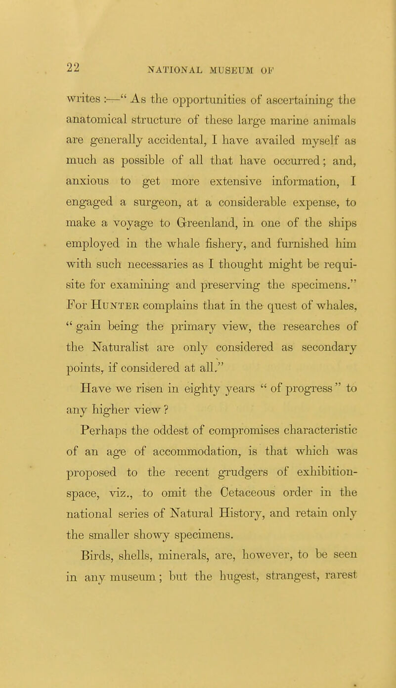 writes :— As the opportunities of ascertaining the anatomical structure of these large marine animals are generally accidental, I have availed myself as much as possible of all that have occurred; and, anxious to get more extensive information, I engaged a surgeon, at a considerable expense, to make a voyage to Greenland, in one of the ships employed in the whale fishery, and furnished him with such necessaries as I thought might be requi- site for examining and preserving the specimens. For Hunter complains that in the quest of whales,  gain being the primary view, the researches of the Naturalist are only considered as secondary points, if considered at all. Have we risen in eighty years  of progress  to any higher view ? Perhaps the oddest of compromises characteristic of an age of accommodation, is that which was proposed to the recent grudgers of exhibition- space, viz., to omit the Cetaceous order in the national series of Natural History, and retain only the smaller showy specimens. Birds, shells, minerals, are, however, to be seen in any museum; but the hugest, strangest, rarest ft