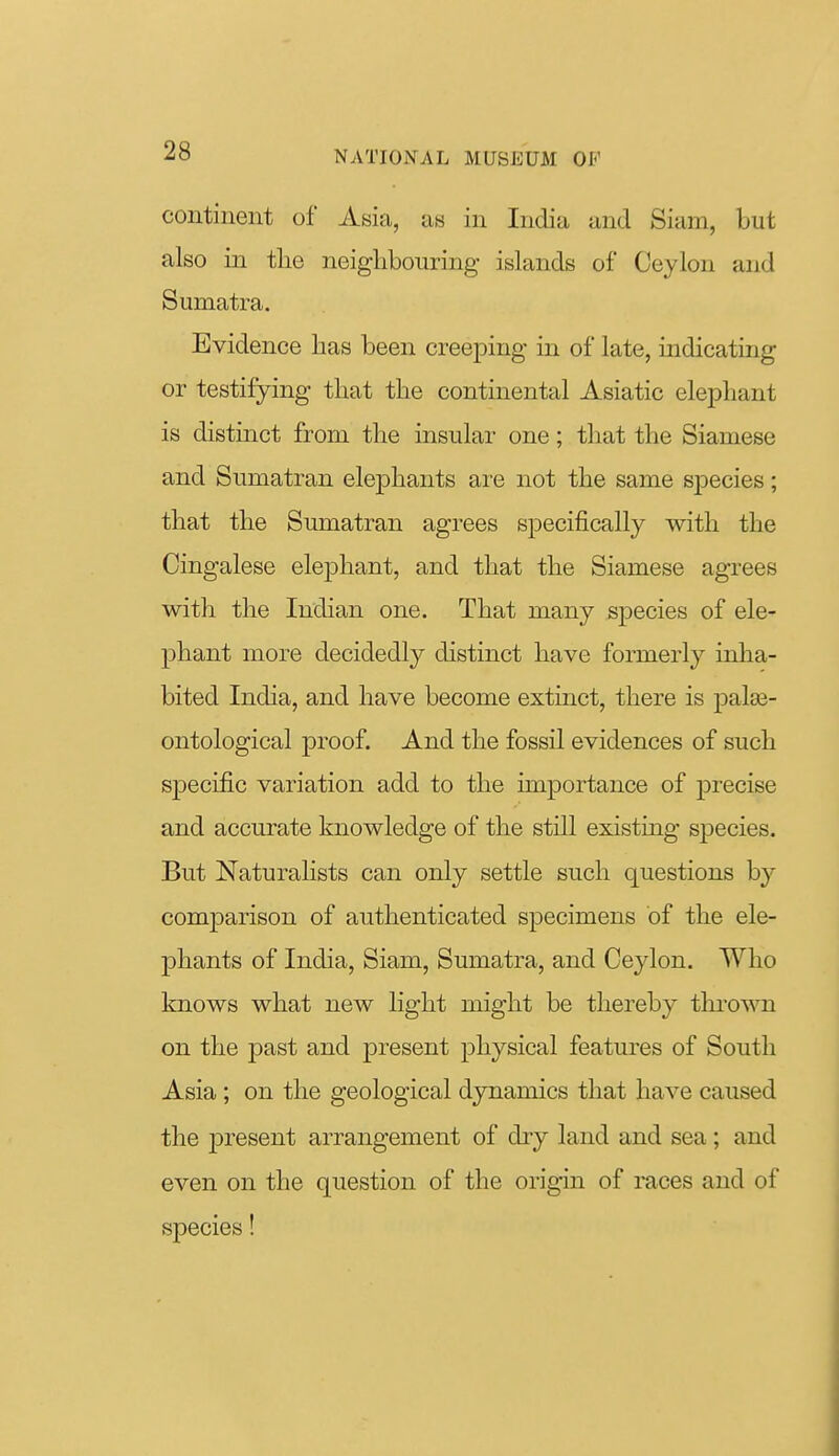 continent of Asia, as in India and Siam, but also in the neighbouring islands of Ceylon and Sumatra. Evidence has been creeping in of late, indicating or testifying that the continental Asiatic elephant is distinct from the insular one; that the Siamese and Sumatran elephants are not the same species; that the Sumatran agrees specifically with the Cingalese elephant, and that the Siamese agrees with the Indian one. That many species of ele- phant more decidedly distinct have formerly inha- bited India, and have become extinct, there is palas- ontological proof. And the fossil evidences of such specific variation add to the importance of precise and accurate knowledge of the still existing species. But Naturalists can only settle such questions by comparison of authenticated specimens of the ele- phants of India, Siam, Sumatra, and Ceylon. Who knows what new light might be thereby thrown on the past and present physical features of South Asia; on the geological dynamics that have caused the present arrangement of dry land and sea; and even on the question of the origin of races and of species!