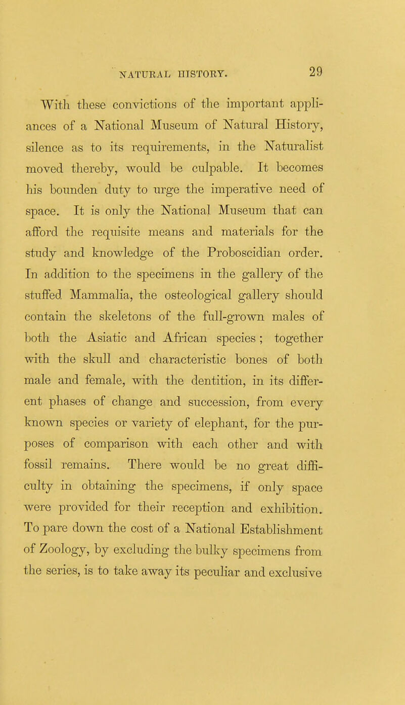 With these convictions of tlie important appli- ances of a National Museum of Natural History, silence as to its requirements, in the Naturalist moved thereby, would be culpable. It becomes his bounden duty to urge the imperative need of space. It is only the National Museum that can afford the requisite means and materials for the study and knowledge of the Proboscidian order. In addition to the specimens in the gallery of the stuffed Mammalia, the osteological gallery should contain the skeletons of the full-grown males of both the Asiatic and African species; together with the skull and characteristic bones of both male and female, with the dentition, in its differ- ent phases of change and succession, from eveiy known species or variety of elephant, for the pur- poses of comparison with each other and with fossil remains. There would be no great diffi- culty in obtaining the specimens, if only space were provided for their reception and exhibition. To pare down the cost of a National Establishment of Zoology, by excluding the bulky specimens from the series, is to take away its peculiar and exclusive