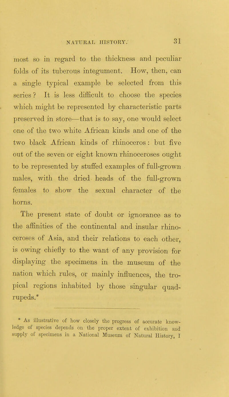 most so in regard to the thickness and peculiai- folds of its tuberous integument. How, then, can a single typical example be selected from this series ? It is less difficult to choose the species which might be represented by characteristic parts preserved in store—that is to say, one would select one of the two white African kinds and one of the two black African kinds of rhinoceros : but five out of the seven or eight known rhinoceroses ought to be represented by stuffed examples of full-grown males, with the dried heads of the full-grown females to show the sexual character of the horns. The present state of doubt or ignorance as to the affinities of the continental and insular rhino- ceroses of Asia, and their relations to each other, is owing chiefly to the want of any provision for displaying the specimens in the museum of the nation which rules, or mainly influences, the tro- pical regions inhabited by those singular quad- rupeds.* * As illustrative of how closely the progress of accurate know- ledge of species depends on the proper extent of exhibition and supply of specimens in a National Museum of Natural History, I