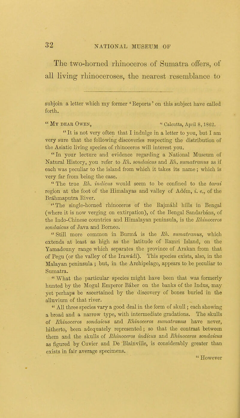 The two-horned rhinoceros of Sumatra offers, oi' all living rhinoceroses, the nearest resemblance to subjoin a letter which my former ' Reports' on this subject have called forth.  My dear Owen, « Calcutta, April 8,1862.  It is not very often that I indulge in a letter to you, but I am very sure that the following discoveries respecting the distribution of the Asiatic living species of rhinoceros will interest you. In your lecture and evidence regarding a National Museum of Natural History, you refer to Rli, sondaicus and Bh, sumatranus as if each was pecuUar to the island from which it takes its name; which is very far from being the case.  The true Bh. indicus would seem to be confined to the tarai region at the foot of the Himalayas and valley of Ad^m, i. e., of the Brdhmaputra Eiver. The single-horned rhinoceros of the Eajmahl hills in Bengal (where it is now verging on extirpation), of the Bengal Sandarbans, of the Indo-Chinese countries and Himalayan peninsula, is the Rhinoceros sondaicus of Java and Borneo.  Still more common in Burmd, is the Rh. sumatranus, which extends at least as high as the latitude of Ramri Island, on the Tamadouny range which separates the province of Arakan from that of Pegu (or the valley of the Iraw^di). This species exists, also, in the Malayan peninsula ; but, in the Archipelago, appears to be peculiar to Sumatra.  What the particular species might have been that was formerly hunted by the Mogul Emperor Baber on the banks of the Indus, maj' yet perhaps be ascertained by the discovery of bones bmied in the alluvium of that river.  All three species vary a good deal in the form of skull; each showing a broad and a narrow type, with intermediate gradations. The skulls of Rhinoceros sondaicus and Rhinoceros sumatranus have never, hitherto, been adequately represented; so that the contrast between them and the skulls of Rhinoceros indicus and Rhinoceros sondaicus as figured by Guvier and De Blainville, is considerably greater than exists in fair average specimens.  However