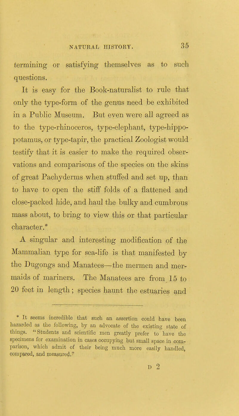 termining or satisfying themselves as to such questions. It is easy for the Book-naturaHst to rule that only the type-form of the genus need be exhibited in a Public Museum. But even were all agreed as to the type-rhinoceros, type-elephant, type-hippo- potamus, or type-tapir, the practical Zoologist would testify that it is easier to make the required obser- vations and comparisons of the species on the skins of great Pachyderms when stuffed and set up, than to have to open the stiff folds of a flattened and close-packed hide, and haul the bulky and cumbrous mass about, to bring to view this or that particular character.* A singular and interesting modification of the Mammalian type for sea-life is that manifested by the Dugongs and Manatees—the mermen and mer- maids of mariners. The Manatees are from 15 to 20 feet in length; species haunt the estuaries and * It seems incredible that such an assertion could have been hazarded as the following, by an advocate of the existing state of things. Students and scientific men greatly prefer to have the specimens for examination in cases occupying but small space in com- parison, which admit of their bemg much more easily handled, compared, and measured. u 2