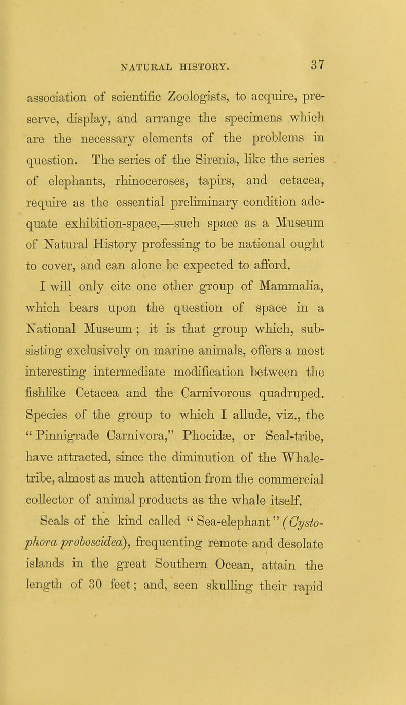 association of scientific Zoologists, to acquire, pre- sei-ve, display, and arrange the specimens which are the necessary elements of the problems in question. The series of the Sirenia, like the series of elephants, rhinoceroses, tapirs, and cetacea, require as the essential |)reliminary condition ade- quate exhibition-space,—such space as a Museum of Natural History professing to be national ought to cover, and can alone be expected to afford. I will only cite one other group of Mammalia, which bears upon the question of space in a National Museum ; it is that group which, sub- sisting exclusively on marine animals, offers a most interesting intermediate modification between the fishhke Cetacea and the Carnivorous quadruped. Species of the group to which I allude, viz., the  Pinnigrade Carnivora, Phocidas, or Seal-tribe, have attracted, since the diminution of the Whale- tribe, almost as much attention from the commercial collector of animal products as the whale itself. Seals of the kind called  Sea-elephant (Cysto- phora proboscidea), frequenting remote- and desolate islands in the great Southern Ocean, attain the length of 30 feet; and, seen skulHng their rapid