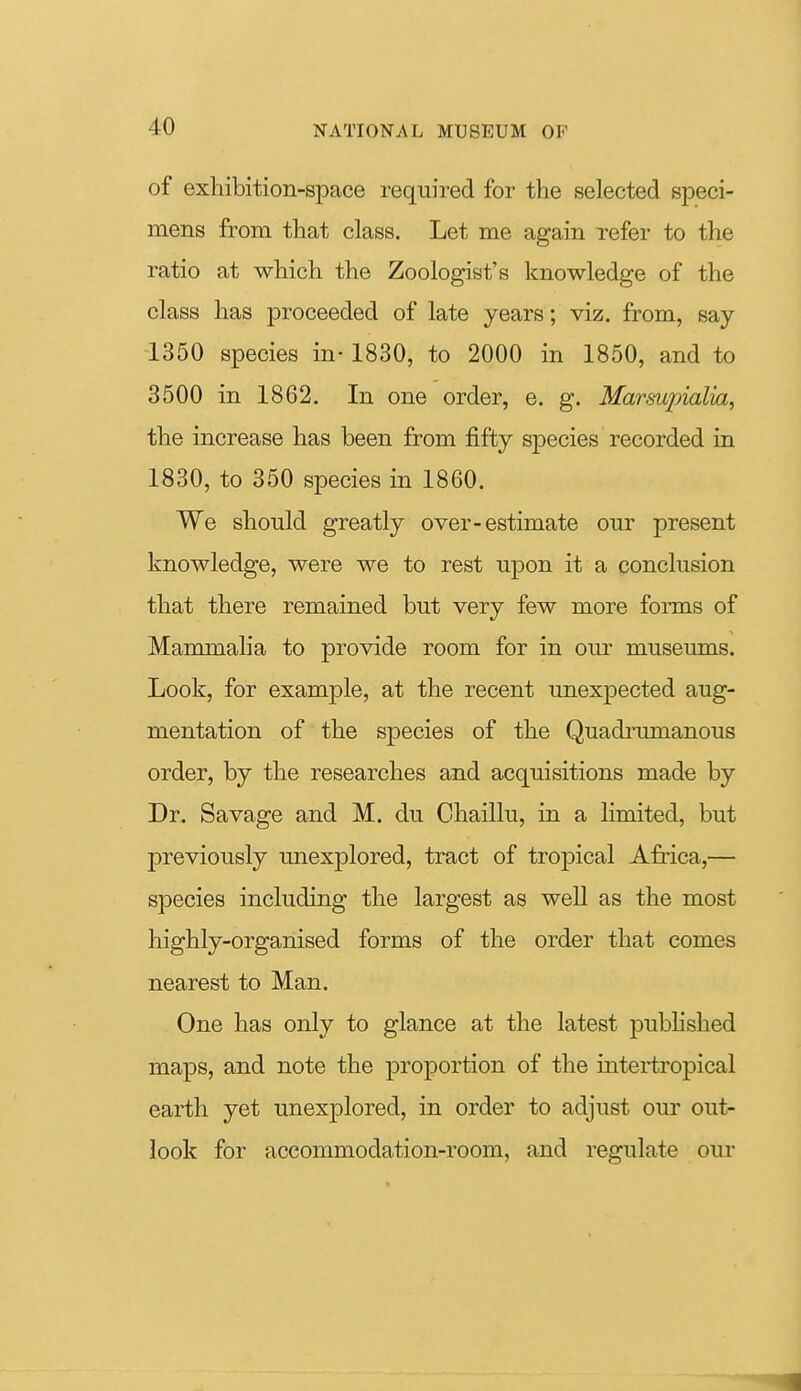 of exhibition-space required for the selected speci- mens from that class. Let me again refer to the ratio at which the Zoologist's knowledge of the class has proceeded of late years; viz. from, say i350 species in-1830, to 2000 in 1850, and to 3500 in 1862. In one order, e. g. Marsupialia, the increase has been from fifty species recorded in 1830, to 350 species in 1860. We should greatly over-estimate our present knowledge, were we to rest upon it a conclusion that there remained but very few more forms of Mammalia to provide room for in our museums. Look, for example, at the recent unexpected aug- mentation of the species of the Quadrumanous order, by the researches and acquisitions made by Dr. Savage and M. du Chaillu, in a Hmited, but previously unexplored, tract of tropical Africa,— species including the largest as well as the most highly-organised forms of the order that comes nearest to Man. One has only to glance at the latest pubHshed maps, and note the proportion of the intertropical earth yet unexplored, in order to adjust our out- look for accommodation-room, and regulate our