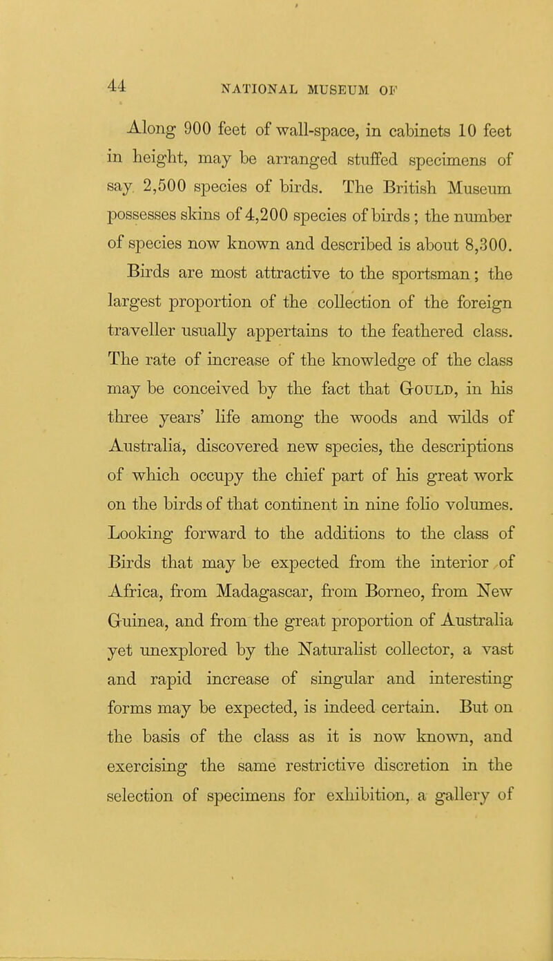 Along 900 feet of wall-space, in cabinets 10 feet in height, may be arranged stuflfed specimens of say 2,500 species of birds. The British Museum possesses skins of 4,200 species of birds; the number of species now known and described is about 8,300. Birds are most attractive to the sportsman; the largest proportion of the collection of the foreign traveller usually appertains to the feathered class. The rate of increase of the knowledge of the class may be conceived by the fact that GtOULD, in his three years' life among the woods and wilds of Australia, discovered new species, the descriptions of which occupy the chief part of his great work on the birds of that continent in nine folio volumes. Looking forward to the additions to the class of Birds that may be expected from the interior of Africa, from Madagascar, from Borneo, from New Gruinea, and from the great proportion of Australia yet unexplored by the Naturalist collector, a vast and rapid increase of singular and interesting forms may be expected, is indeed certain. But on the basis of the class as it is now known, and exercising the same restrictive discretion in the selection of specimens for exhibition, a gallery of