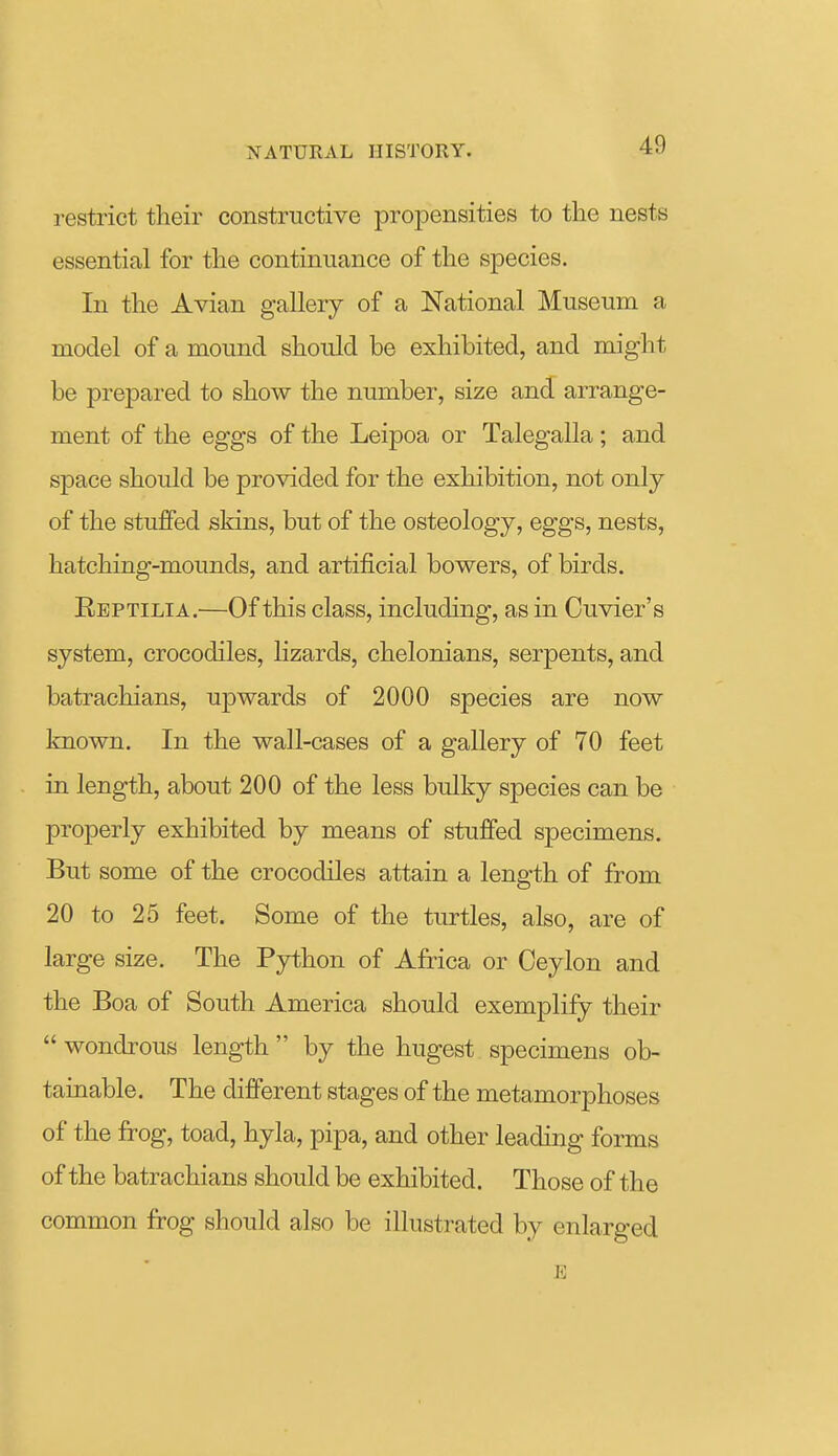 restrict their constructive propensities to the nests essential for the continuance of the species. In the Avian gallery of a National Museum a model of a mound should be exhibited, and might be prepared to show the number, size and arrange- ment of the eggs of the Leipoa or Talegalla ; and space should be provided for the exhibition, not only of the stuffed skins, but of the osteology, eggs, nests, hatching-mounds, and artificial bowers, of birds. Reptilia.—Of this class, including, as in Cuvier's system, crocodiles, lizards, chelonians, serpents, and batrachians, upwards of 2000 species are now known. In the waU-cases of a gallery of 70 feet in length, about 200 of the less bulky species can be properly exhibited by means of stuffed specimens. But some of the crocodiles attain a length of from 20 to 25 feet. Some of the turtles, also, are of large size. The Python of Africa or Ceylon and the Boa of South America should exemplify their  wondrous length  by the hugest specimens ob- tainable. The different stages of the metamorphoses of the frog, toad, hyla, pipa, and other leading forms of the batrachians should be exhibited. Those of the common frog should also be illustrated by enlarged E