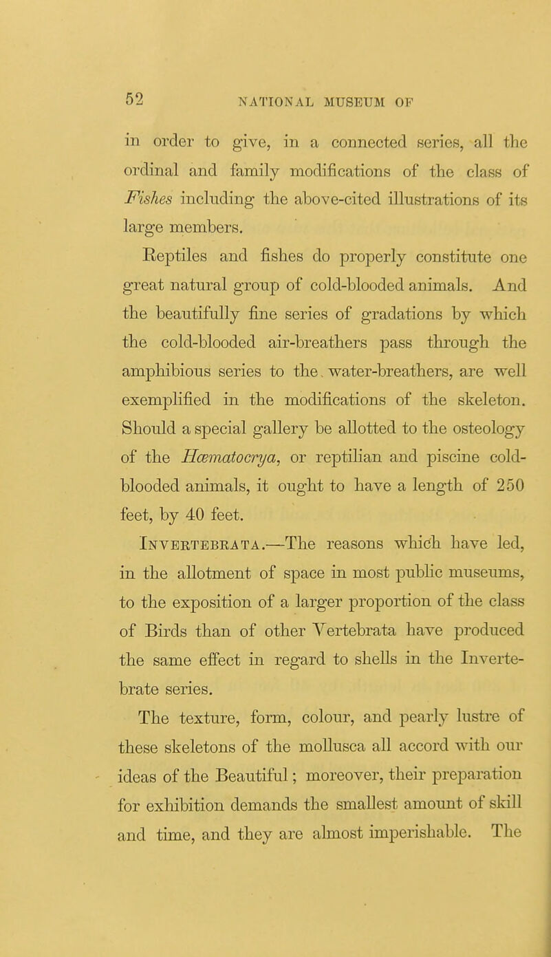 in order to give, in a connected series, all the ordinal and family modifications of the class of Fishes including the above-cited illustrations of its large members. Reptiles and fishes do properly constitute one great natural group of cold-blooded animals. And the beautifully fine series of gradations by which the cold-blooded air-breathers pass through the amphibious series to the, water-breathers, are well exemplified in the modifications of the skeleton. Should a special gallery be allotted to the osteology of the Hcematocrya, or reptilian and piscine cold- blooded animals, it ought to have a length of 250 feet, by 40 feet. Invbetebrata.—The reasons whioh have led, in the allotment of space in most public museums, to the exposition of a larger proportion of the class of Birds than of other Yertebrata have produced the same effect in regard to shells in the Inverte- brate series. The texture, form, colour, and pearly lustre of these skeletons of the mollusca all accord with our ' ideas of the Beautiful; moreover, their preparation for exhibition demands the smallest amount of skill and time, and they are almost imperishable. The