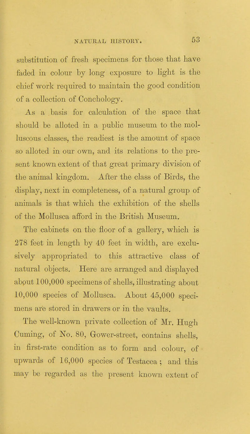 substitution of fresh specimens for those that have faded in colour by long exposure to light is the chief work required to maintain the good condition of a collection of Conchology. As a basis for calculation of the space that should be alloted in a pubhc museum to the mol- luscous classes, the readiest is the amount of space so alloted in our own, and its relations to the pre- sent known extent of that great primary division of the animal kingdom. After the class of Birds, the display, next in completeness, of a natural group of animals is that which the exhibition of the shells of the Mollusca afford in the British Museum. The cabinets on the floor of a gallery, which is 278 feet in length by 40 feet in width, are exclu- sively appropriated to this attractive class of natural objects. Here are arranged and displayed about 100,000 specimens of shells, illustrating about 10,000 species of Mollusca. About 45,000 speci- mens are stored in drawers or in the vaults. The well-known private collection of Mr. Hugh Cuming, of No. 80, Gower-street, contains shells, in first-rate condition as to form and colour, of upwards of 16,000 species of Testacea; and this may be regarded as the present known extent of