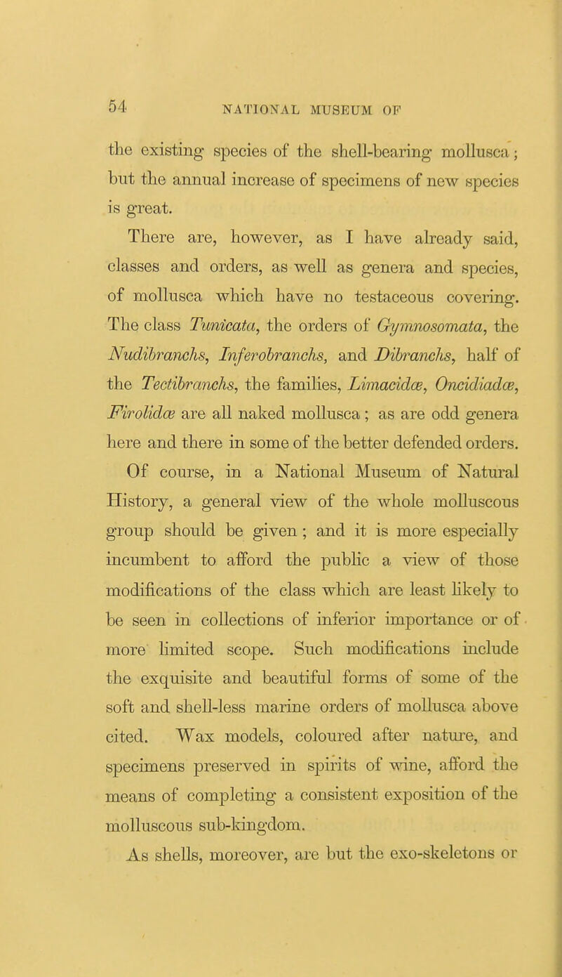 the existing species of the shell-bearing mollusca; but the annual increase of specimens of new species is great. There are, however, as I have already said, classes and orders, as well as genera and species, of mollusca which have no testaceous covering. The class Tunicata, the orders of Gymnosomata, the Nudibranchs, Inferohranchs, and DihranchSy half of the Tectibranchs, the families, Limacidoe, Oncidiadce, Firolidce are all naked mollusca; as are odd genera here and there in some of the better defended orders. Of course, in a National Museum of Natural History, a general view of the whole molluscous group should be given ; and it is more especially incumbent to afford the public a view of those modifications of the class which are least hkely to be seen in collections of inferior importance or of more limited scope. Such modifications include the exquisite and beautiful forms of some of the soft and shell-less marine orders of mollusca above cited. Wax models, coloured after nature, and specimens preserved in spirits of wine, afford the means of completing a consistent exposition of the molluscous sub-kingdom. As shells, moreover, are but the exo-skeletons or