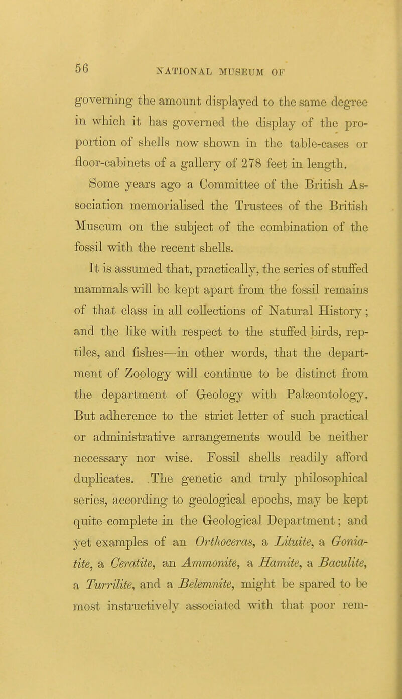 governing the amount displayed to the same degree in which it has governed the display of the pro- portion of shells now shown in the table-cases or floor-cabinets of a gallery of 278 feet in length. Some years ago a Committee of the British As- sociation memorialised the Trustees of the British Museum on the subject of the combination of the fossil with the recent shells. It is assumed that, practically, the series of stuffed mammals will be kept apart from the fossil remains of that class in all collections of Natm-al History; and the like with respect to the stuffed birds, rep- tiles, and fishes—in other words, that the depart- ment of Zoology will continue to be distinct from the department of Geology with Palgeontology. But adherence to the strict letter of such practical or administrative arrangements would be neither necessary nor wise. Fossil shells readily afford duplicates. The genetic and truly philosoj)hical series, according to geological epochs, may be kept quite complete in the Geological Department; and yet examples of an Orthoceras, a Lituite, a Gonia- tite, a Ceratite, an Ammonite, a Hamite, a JBaculite, a Turrilite, and a Belemnite, might be spared to be most instructively associated with that poor rem-