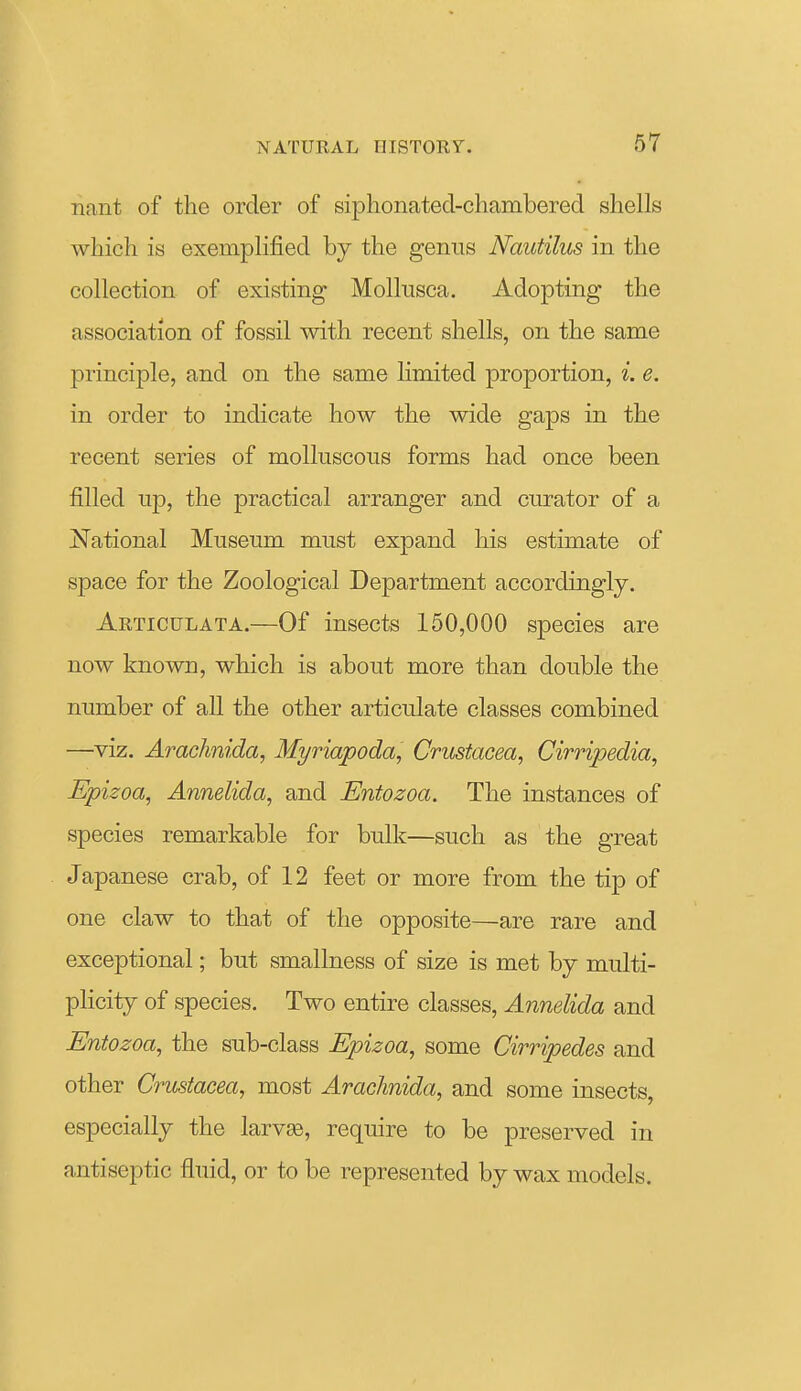 nant of the order of siplionated-chambered shells which is exemplified by the genus Nautilus in the collection of existing Molkisca. Adopting the association of fossil with recent shells, on the same principle, and on the same limited proportion, i. e. in order to indicate how the wide gaps in the recent series of molluscous forms had once been filled up, the practical arranger and curator of a National Museum must expand his estimate of space for the Zoological Department accordingly. Articulata.—Of insects 150,000 species are now known, which is about more than double the number of all the other articulate classes combined —viz. Arachnida, Myriapoda, Crustacea, Cirripedia, Epizoa, Annelida, and Entozoa. The instances of species remarkable for bulk—such as the great Japanese crab, of 12 feet or more from the tip of one claw to that of the opposite—are rare and exceptional; but smallness of size is met by multi- pKcity of species. Two entire classes, Annelida and Entozoa, the sub-class Epizoa, some Cirripedes and other Crustacea, most Arachnida, and some insects, especially the larvas, require to be preserved in antiseptic fluid, or to be represented by wax models.