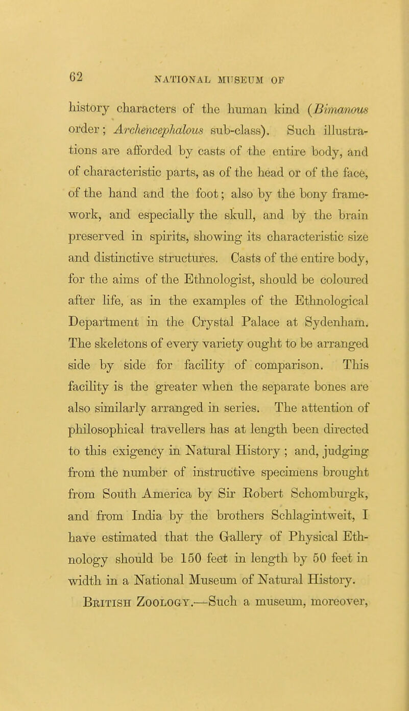 history characters of the human kind {Bimmwus order; Archeneephalous sub-class). Such illustra- tions are afforded by casts of the entire body, and of characteristic parts, as of the head or of the face, of the hand and the foot; also by the bony frame- work, and especially the skull, and by the brain preserved in spirits, showing its characteristic size and distinctive structures. Casts of the entire body, for the aims of the Ethnologist, should be coloured after life, as in the examples of the Ethnological Department in the Crystal Palace at Sydenham. The skeletons of every variety ought to be arranged side by side for facility of comparison. This faciHty is the greater when the separate bones are also similarly arranged in series. The attention of philosophical travellers has at length been du-ected to this exigency in Natural History ; and, judging from the number of instructive specimens brought from South America by Sir Eobert Schomburgk, and from India by the brothers Schlagintweit, I have estimated that the Glallery of Physical Eth- nology should be 150 feet in length by 50 feet in width in a National Museum of Natm-al History. British Zoology—Such a museum, moreover,