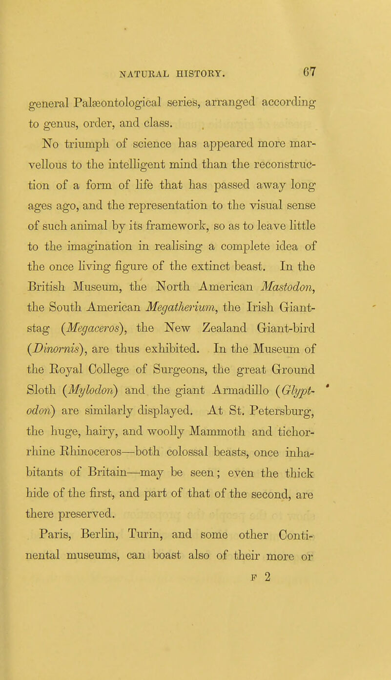 general PalEeontological series, arranged according to genus, order, and class. No triumph of science lias appeared more mar- vellous to tlie intelligent mind than the reconstruc- tion of a form of life that has passed away long ages ago, and the representation to the visual sense of such animal by its framework, so as to leave little to the imagination in realising a complete idea of the once Hving figure of the extinct beast. In the British Museum, the North American Mastodon, the South American Megatherium, the Irish Giant- stag (Megaceros), the New Zealand Giant-bird (Dinornis), are thus exhibited. In the Museum of the Eoyal College of Surgeons, the great Ground Sloth {Mylodon) and the giant Armadillo {Glypt- odoii) are similarly displayed. At St. Petersburg, the huge, hairy, and woolly Mammoth and tichor- rhine Rhinoceros—both colossal beasts, once inha- bitants of Britain—may be seen; even the thick hide of the first, and part of that of the second, are there preserved. Paris, Berlin, Turin, and some other Conti- nental museums, can boast also of their more or F 2