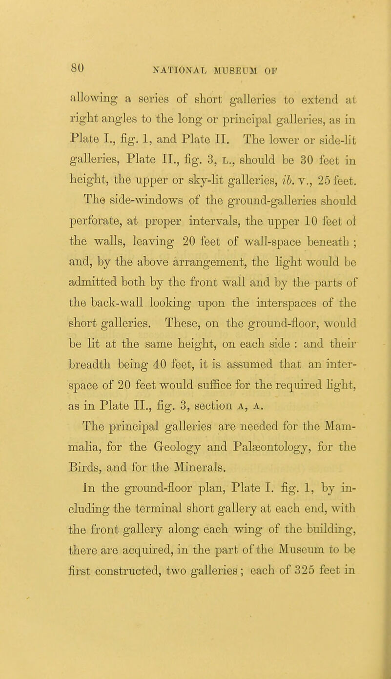 allowing a series of short galleries to extend at right angles to the long or principal galleries, as in Plate I., fig. 1, and Plate II. The lower or side4it galleries, Plate II., fig. 3, l., should be 30 feet in height, the upper or sky-lit galleries, ib. v., 25 feet. The side-windows of the ground-galleries should perforate, at proper intervals, the upper 10 feet ol the walls, leaving 20 feet of wall-space beneath ; and, by the above arrangement, the light would be admitted both by the front wall and by the parts of the back-wall looking upon the interspaces of the short galleries. These, on the ground-floor, would be lit at the same height, on each side : and their breadth being 40 feet, it is assumed that an inter- space of 20 feet would suffice for the required hght, as in Plate II,, fig. 3, section a, a. The principal galleries are needed for the Mam- malia, for the Geology and Palaeontology, for the Birds, and for the Minerals. In the ground-floor plan, Plate I. fig. 1, by in- cluding the terminal short gallery at each end, with the front gallery along each wing of the building, there are acquired, in the j)art of the Museum to be first constructed, two galleries ; each of 325 feet in