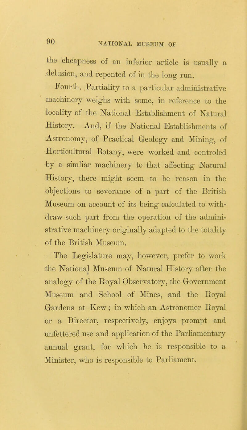 the cheapness of an inferior article is usually a delusion, and repented of in the long run. Fourth. Partiality to a particular administrative machinery weighs with some, in reference to the locality of the National Establishment of Natural History. And, if the National Establishments of Astronomy, of Practical Geology and Mining, of Horticultural Botany, were worked and controled by a simliar machinery to that affecting Natm^al History, there might seem to be reason in the objections to severance of a part of the British Museum on account of its being calculated to with- draw such part from the operation of the admini- strative machinery originally adapted to the totality of the British Museum. The Legislature may, however, prefer to work the National Museum of Natural History after the analogy of the Royal Observatory, the Government Museum and School of Mines, and the Eoyal Gardens at Kew; in which an Astronomer Eoyal or a Director, respectively, enjoys prompt and unfettered use and application of the Parliamentary annual grant, for which he is responsible to a Minister, who is responsible to Parliament.