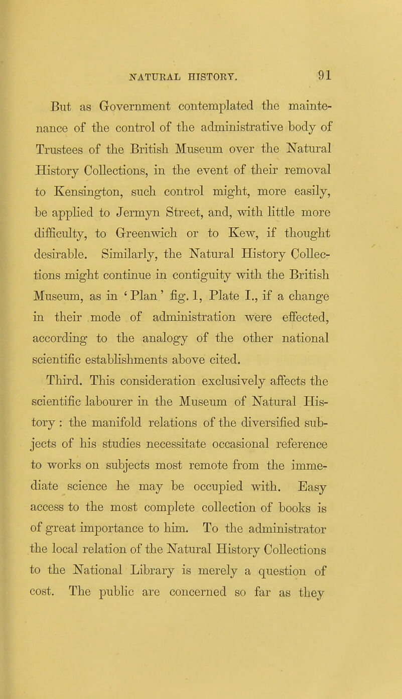 But as Government contemplated the mainte- nance of the control of the administrative body of Trustees of the British Museum over the Natural History Collections, in the event of their removal to Kensington, such control might, more easily, be applied to Jermyn Street, and, with little more difficulty, to Grreenwich or to Kew, if thought desirable. Similarly, the Natural History Collec- tions might continue in contiguity with the British Museum, as in ' Plan' fig. 1, Plate I., if a change in their mode of administration were efiected, according to the analogy of the other national scientific estabhshments above cited. Third. This consideration exclusively affects the scientific labourer in the Museum of Natural His- tory : the manifold relations of the diversified sub- jects of his studies necessitate occasional reference to works on subjects most remote from the imme- diate science he may be occupied with. Easy access to the most complete collection of books is of great importance to him. To the administrator the local relation of the Natural History Collections to the National Library is merely a question of cost. The public are concerned so far as they