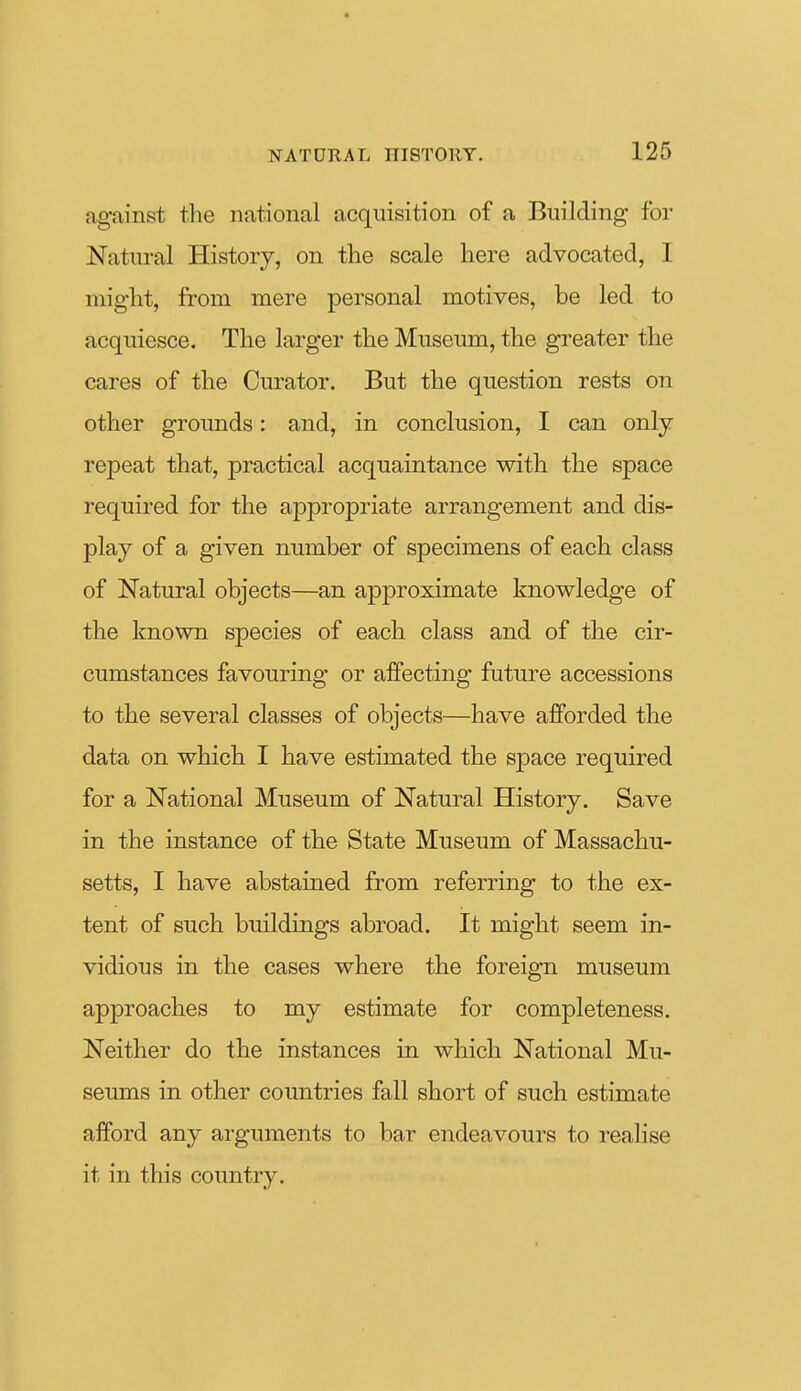 against the national acquisition of a Building for Natural History, on the scale here advocated, I might, from mere personal motives, be led to acquiesce. The larger the Museum, the greater the cares of the Curator. But the question rests on other grounds: and, in conclusion, I can only- repeat that, practical acquaintance with the space required for the appropriate arrangement and dis- play of a given number of specimens of each class of Natural objects—an approximate knowledge of the known species of each class and of the cir- cumstances favouring or affecting future accessions to the several classes of objects—have afforded the data on which I have estimated the space required for a National Museum of Natural History. Save in the instance of the State Museum of Massachu- setts, I have abstained from referring to the ex- tent of such buildings abroad. It might seem in- vidious in the cases where the foreign museum approaches to my estimate for completeness. Neither do the instances in which National Mu- seums in other countries fall short of such estimate afford any arguments to bar endeavours to realise it in this country.