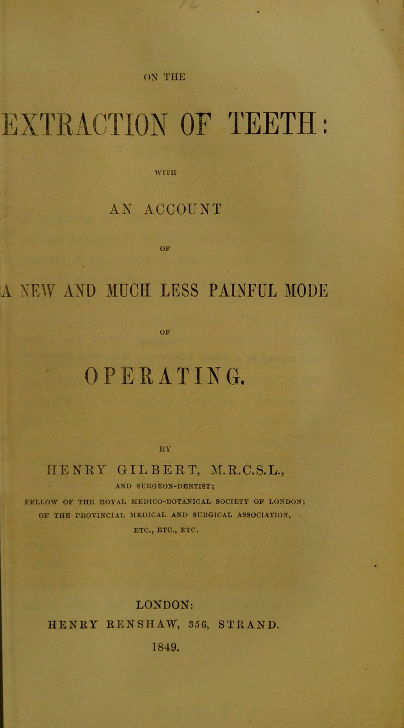 ON THE WITH AN ACCOUNT A NEW AND MUCH LESS PAINFUL MODE OPERATING. IIENRY GILBERT, M.R.C.S.L., AND SURGEON-DENTIST; I'EL LOW OF THE ROYAL MEDICO-BOTANICAL SOCIETY OF LONDON; OF THE I’ROVINCIAL MEDICAL AND SURGICAL ASSOCIATION, ETC., ETC., ETC. LONDON: IIENRY RE NS HAW, 356, STRAND. 1849.