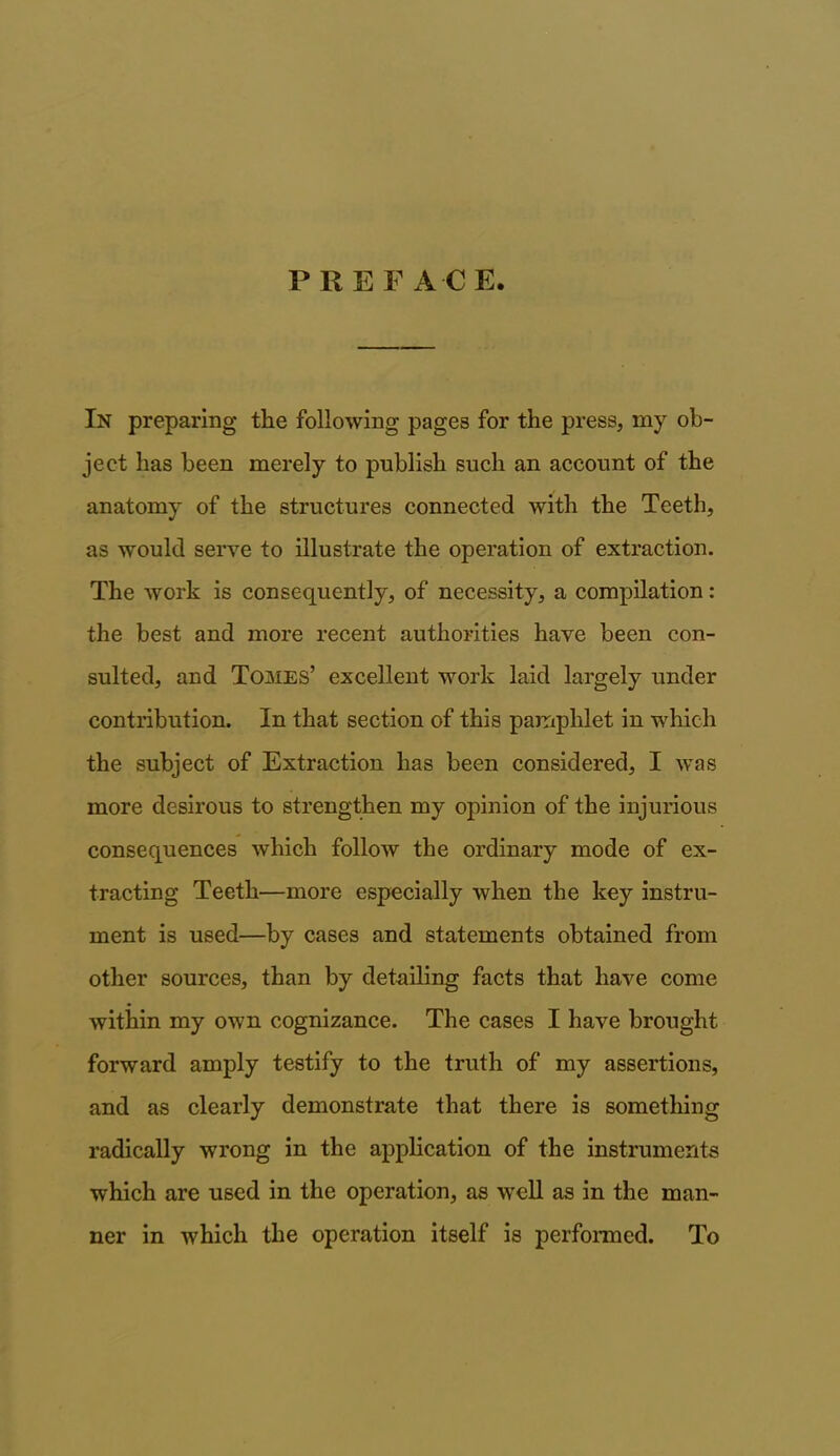 PREFAC E. In preparing the following pages for the press, my ob- ject has been merely to publish such an account of the anatomy of the structures connected with the Teeth, as would serve to illustrate the operation of extraction. The work is consequently, of necessity, a compilation: the best and more recent authorities have been con- sulted, and Tomes’ excellent work laid largely under contribution. In that section of this pamphlet in which the subject of Extraction has been considered, I was more desirous to strengthen my opinion of the injurious consequences which follow the ordinary mode of ex- tracting Teeth—more especially when the key instru- ment is used—by cases and statements obtained from other sources, than by detailing facts that have come within my own cognizance. The cases I have brought forward amply testify to the truth of my assertions, and as clearly demonstrate that there is something radically wrong in the application of the instruments which are used in the operation, as well as in the man- ner in which the operation itself is performed. To