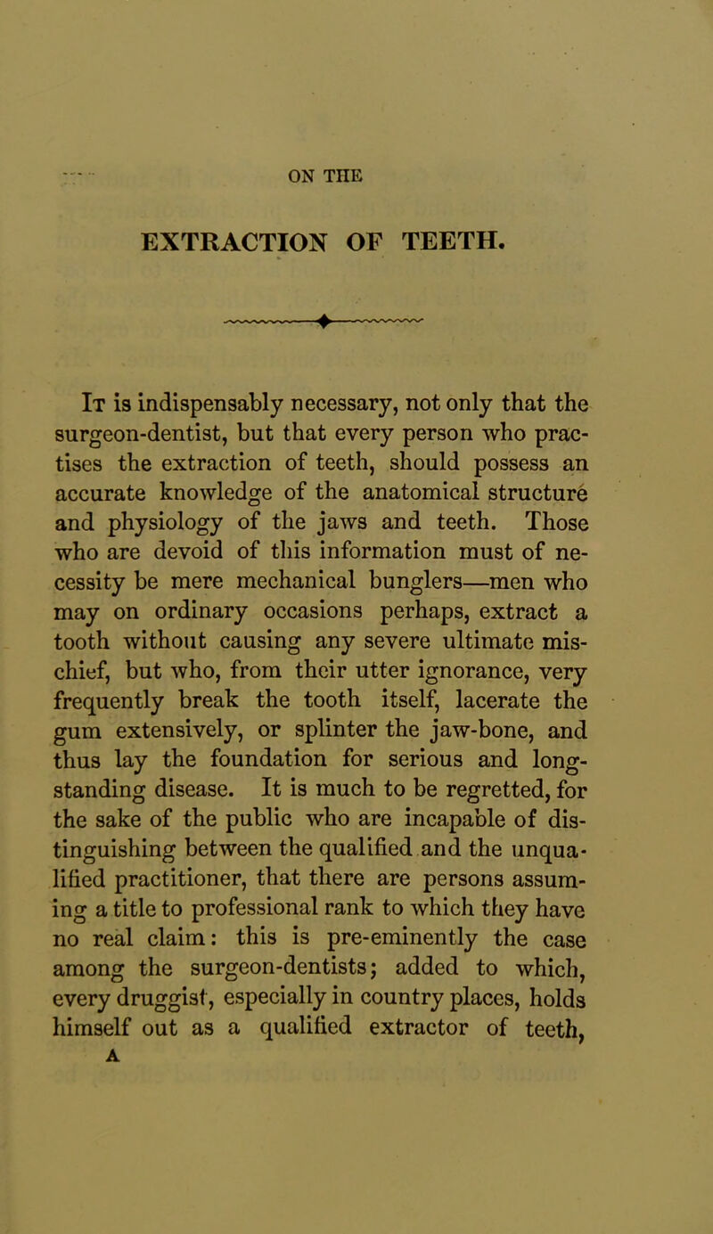 EXTRACTION OP TEETH. » * It is indispensably necessary, not only that the surgeon-dentist, but that every person who prac- tises the extraction of teeth, should possess an accurate knowledge of the anatomical structure and physiology of the jaws and teeth. Those who are devoid of this information must of ne- cessity be mere mechanical bunglers—men who may on ordinary occasions perhaps, extract a tooth without causing any severe ultimate mis- chief, but who, from their utter ignorance, very frequently break the tooth itself, lacerate the gum extensively, or splinter the jaw-bone, and thus lay the foundation for serious and long- standing disease. It is much to be regretted, for the sake of the public who are incapable of dis- tinguishing between the qualified and the unqua- lified practitioner, that there are persons assum- ing a title to professional rank to which they have no real claim: this is pre-eminently the case among the surgeon-dentists; added to which, every druggist, especially in country places, holds himself out as a qualified extractor of teeth, A