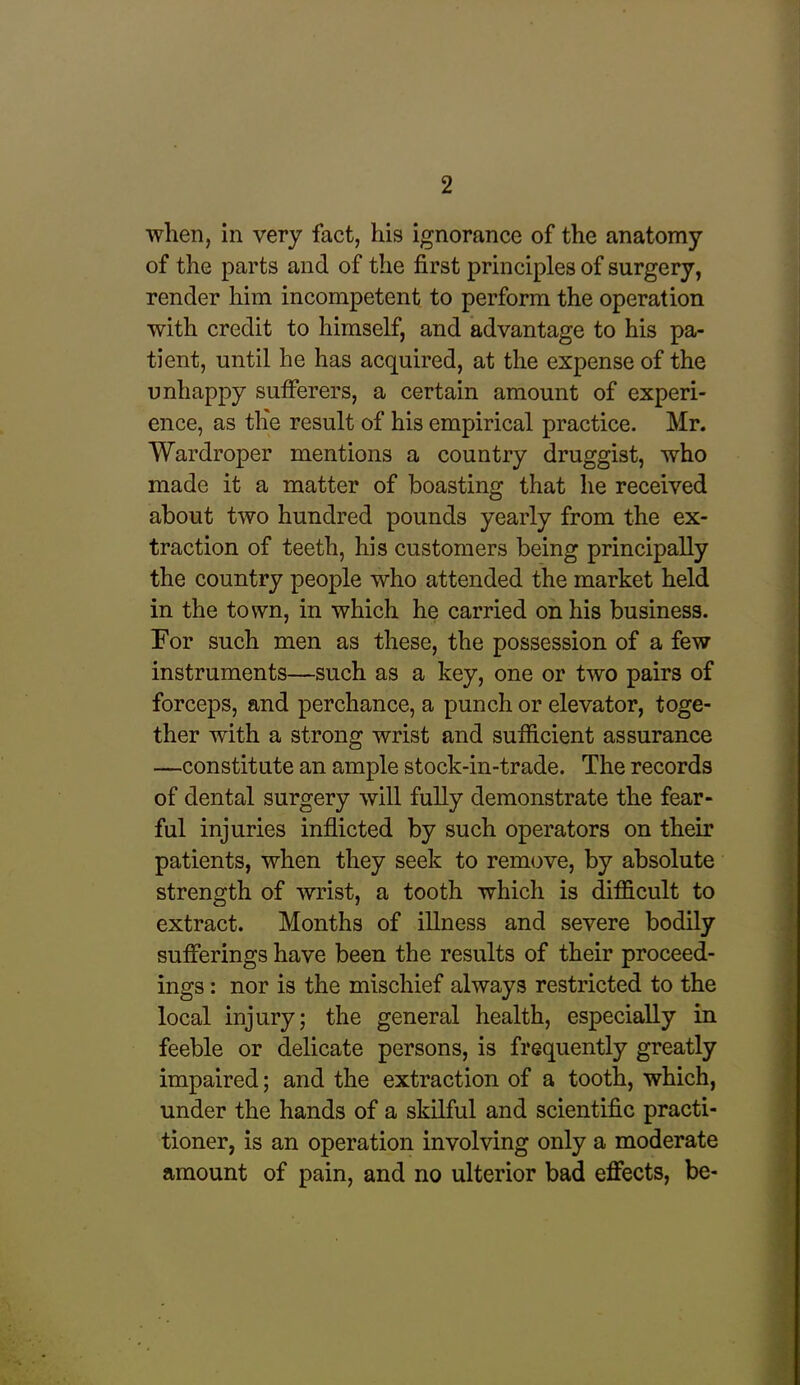 when, in very fact, his ignorance of the anatomy of the parts and of the first principles of surgery, render him incompetent to perform the operation with credit to himself, and advantage to his pa- tient, until he has acquired, at the expense of the unhappy sufferers, a certain amount of experi- ence, as th'e result of his empirical practice. Mr. Wardroper mentions a country druggist, who made it a matter of boasting that he received about two hundred pounds yearly from the ex- traction of teeth, his customers being principally the country people who attended the market held in the town, in which he carried on his business. For such men as these, the possession of a few instruments—such as a key, one or two pairs of forceps, and perchance, a punch or elevator, toge- ther with a strong wrist and sufficient assurance —constitute an ample stock-in-trade. The records of dental surgery will fully demonstrate the fear- ful injuries inflicted by such operators on their patients, when they seek to remove, by absolute strength of wrist, a tooth which is difficult to extract. Months of illness and severe bodily sufferings have been the results of their proceed- ings : nor is the mischief always restricted to the local injury; the general health, especially in feeble or delicate persons, is frequently greatly impaired; and the extraction of a tooth, which, under the hands of a skilful and scientific practi- tioner, is an operation involving only a moderate amount of pain, and no ulterior bad effects, be-