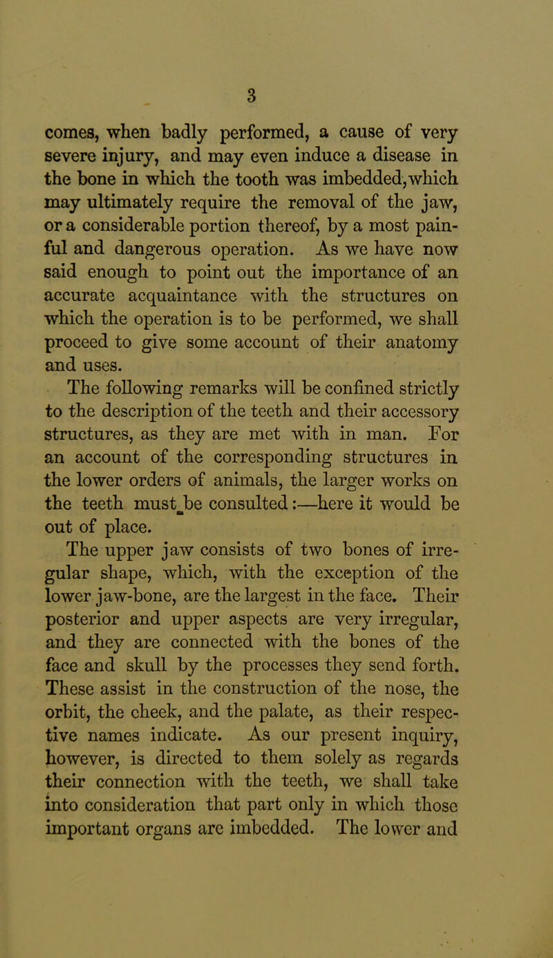 comes, when badly performed, a cause of very severe injury, and may even induce a disease in the bone in which the tooth was imbedded,which may ultimately require the removal of the jaw, or a considerable portion thereof, by a most pain- ful and dangerous operation. As we have now said enough to point out the importance of an accurate acquaintance with the structures on which the operation is to be performed, we shall proceed to give some account of their anatomy and uses. The following remarks will be confined strictly to the description of the teeth and their accessory structures, as they are met with in man. For an account of the corresponding structures in the lower orders of animals, the larger works on the teeth must-be consulted:—here it would be out of place. The upper jaw consists of two bones of irre- gular shape, which, with the exception of the lower jaw-bone, are the largest in the face. Their posterior and upper aspects are very irregular, and they are connected with the bones of the face and skull by the processes they send forth. These assist in the construction of the nose, the orbit, the cheek, and the palate, as their respec- tive names indicate. As our present inquiry, however, is directed to them solely as regards their connection with the teeth, we shall take into consideration that part only in which those important organs are imbedded. The lower and