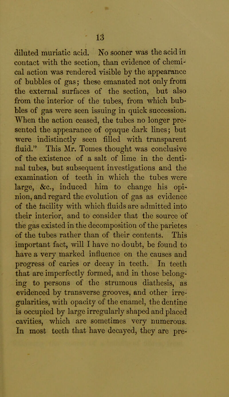 diluted muriatic acid. No sooner was the acid in contact with the section, than evidence of chemi- cal action was rendered visible by the appearance of bubbles of gas; these emanated not only from the external surfaces of the section, but also from the interior of the tubes, from which bub- bles of gas were seen issuing in quick succession. When the action ceased, the tubes no longer pre- sented the appearance of opaque dark lines; but were indistinctly seen filled with transparent fluid.” This Mr. Tomes thought was conclusive of the existence of a salt of lime in the denti- nal tubes, but subsequent investigations and the examination of teeth in which the tubes were large, &c., induced him to change his opi- nion, and regard the evolution of gas as evidence of the facility with which fluids are admitted into their interior, and to consider that the source of the gas existed in the decomposition of the parietes of the tubes rather than of their contents. This important fact, will I have no doubt, be found to have a very marked influence on the causes and progress of caries or decay in teeth. In teeth that are imperfectly formed, and in those belong- ing to persons of the strumous diathesis, as evidenced by transverse grooves, and other irre- gularities, with opacity of the enamel, the dentine is occupied by large irregularly shaped and placed cavities, which are sometimes very numerous. In most teeth that have decayed, they are pre-