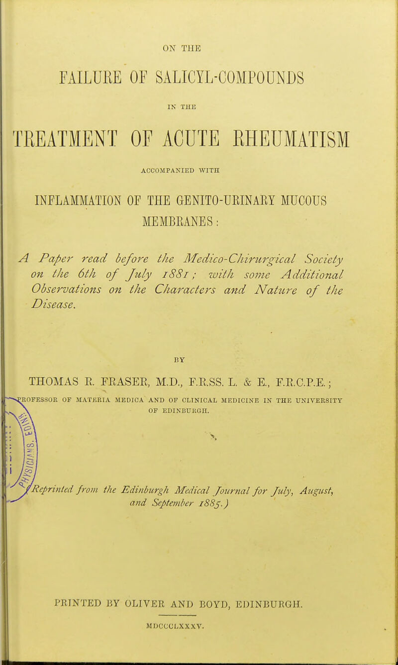 FAILURE OF SALICYL-COMPOUNDS IN THE TREATMENT OF ACUTE RHEUMATISM ACCOMPANIED WITII INFLAMMATION OF THE GENITO-URINARY MUCOUS I MEMBRANES: A Paper read before the Medico-Chirurgical Society on the 6th of July 1881; with some Additional Observations on the Characters and Nature of the Disease. BY THOMAS R TEASER, M.D, F.E.SS. L. & E., F.E.C.P.E.; ROFESSOR OF MATERIA MEDICA AND OF CLINICAL MEDICINE IN THE UNIVERSITY OF EDINBURGH. 4Rcpri)ited from the Edinburgh Medical Journal for July, August, and September fSSf.) PRINTED BY OLIVER AND BOYD, EDINBURGH. MDCCOLXXXV.