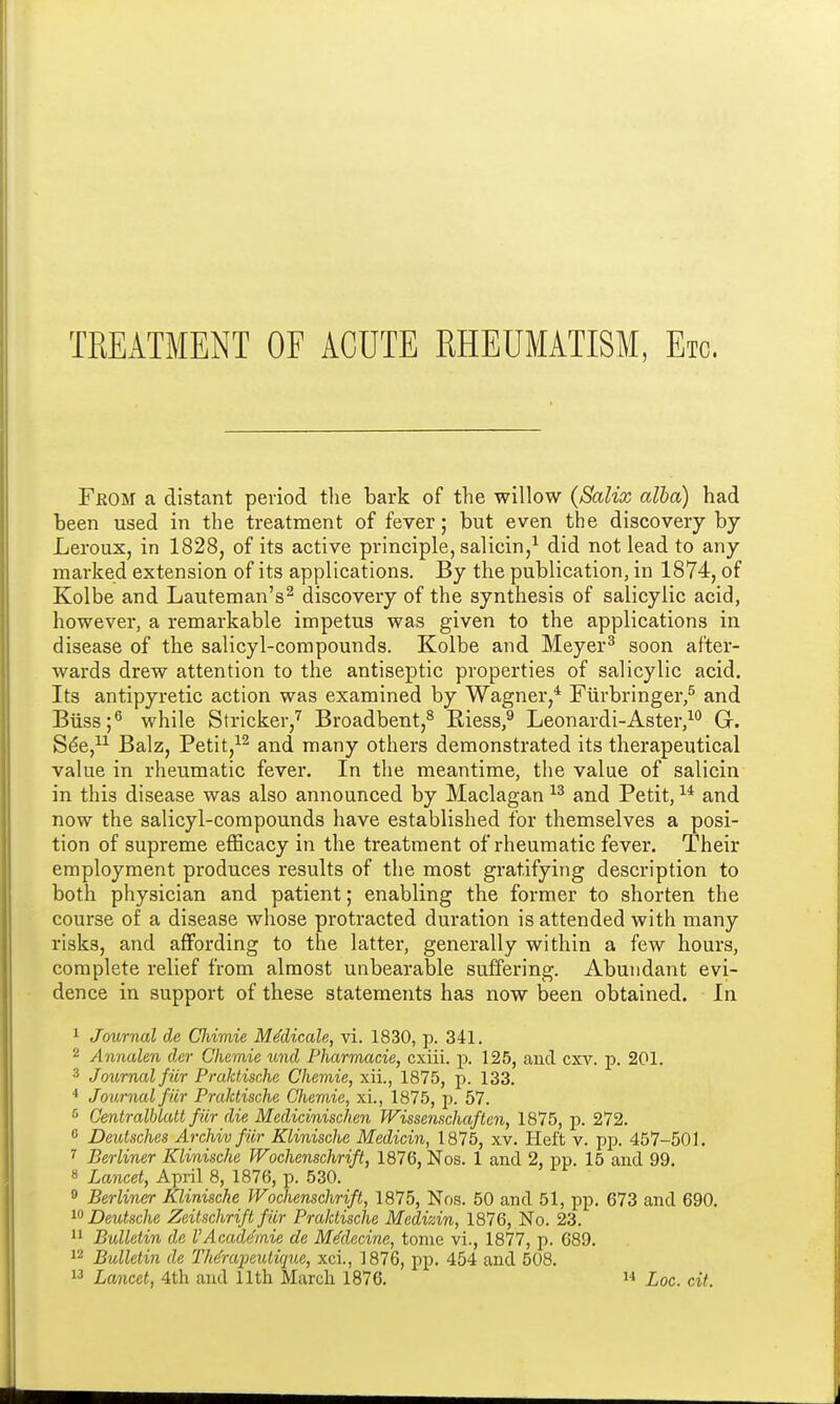 TREATMENT OF ACUTE RHEUMATISM, Etc. Feom a distant period the bark of the willow (Salix alba) had been used in the treatment of fever; but even the discovery by Leroux, in 1828, of its active principle, salicin,1 did not lead to any marked extension of its applications. By the publication, in 1874, of Kolbe and Lauteman's2 discovery of the synthesis of salicylic acid, however, a remarkable impetus was given to the applications in disease of the salicyl-compounds. Kolbe and Meyer3 soon after- wards drew attention to the antiseptic properties of salicylic acid. Its antipyretic action was examined by Wagner,4 Furbringer,5 and Biiss;6 while Strieker,7 Broadbent,8 Bless,9 Leonardi-Aster,10 G. See,11 Balz, Petit,12 and many others demonstrated its therapeutical value in rheumatic fever. In the meantime, the value of salicin in this disease was also announced by Maclagan 13 and Petit,14 and now the salicyl-compounds have established for themselves a posi- tion of supreme efficacy in the treatment of rheumatic fever. Their employment produces results of the most gratifying description to both physician and patient; enabling the former to shorten the course of a disease whose protracted duration is attended with many risks, and affording to the latter, generally within a few hours, complete relief from almost unbearable suffering. Abundant evi- dence in support of these statements has now been obtained. In 1 Journal de Cliimie Mddicale, vi. 1830, p. 341. 2 Annalen der Chernie und Pharmacie, cxiii. p. 125, and cxv. p. 201. 3 Journal fiir Praktische Chemie, xii., 1875, p. 133. 4 Journal fiir Praktische Chemie, xi., 1875, p. 57. s Centralblatt fiir die Medicinischen Wissenschaften, 1875, p. 272. 0 Deutsches Archiv fiir Klinische Medicin, 1875, xv. Heft v. pp. 457-501. 7 Berliner Klinische Wochenschrift, 1876, Nos. 1 and 2, pp. 15 and 99. 8 Lancet, April 8, 1876, p. 530. 9 Berliner Klinische Wochenschrift, 1875, Nos. 50 and 51, pp. 673 and 690. 10 Deutsche Zeitschrift fiir Praktische Medizin, 1876, No. 23. 11 Bulletin dc V Acaddmie de Mddecine, tome vi., 1877, p. 689. 12 Bulletin de Thdraycuiique, xci., 1876, pp. 454 and 508.