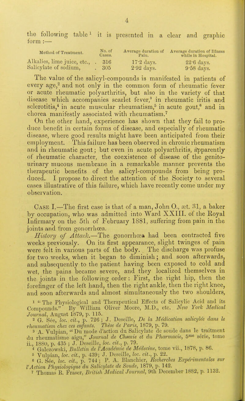 the following table1 it is presented in a clear and graphic form :— Method of Treatment °^ Average duration of Average duration of Illness Cases. Pain. while in Hospital. Alkalies, lime juice, etc., . 316 17-2 clays. 22-6 days. Salicylate of sodium, . 305 2-92 days. 9-58 days. The value of the salicyl-compounds is manifested in patients of every age,2 and not only in the common form of rheumatic fever or acute rheumatic polyarthritis, but also in the variety of that disease which accompanies scarlet fever,3 in rheumatic iritis and sclerotitis,4 in acute muscular rheumatism,5 in acute gout,6 and in chorea manifestly associated with rheumatism.7 On the other hand, experience has shown that they fail to pro- duce benefit in certain forms of disease, and especially of rheumatic disease, where good results might have been anticipated from their employment. This failure has been observed in chronic rheumatism and in rheumatic gout; but even in acute polyarthritis, apparently of rheumatic character, the coexistence of disease of the genito- urinary mucous membrane in a remarkable manner prevents the therapeutic benefits of the salicyl-compounds from being pro- duced. I propose to direct the attention of the Society to several cases illustrative of this failure, which have recently come under my observation. Case I.—The first case is that of a man, John 0., set. 81, a baker by occupation, who was admitted into Ward XXIII. of the Royal Infirmary on the 5th of February 1881, suffering from pain in the joints and from gonorrhoea. History of Attack.—The gonorrhoea had been contracted five weeks previously. On its first appearance, slight twinges of pain were felt in various parts of the body. The discharge was profuse for two weeks, when it began to diminish; and soon afterwards, and subsequently to the patient having been exposed to cold and wet, the pains became severe, and they localized themselves in the joints in the following order: First, the right hip, then the forefinger of the left hand, then the right ankle, then the right knee, and soon afterwards and almost simultaneously the two shoulders, 1  The Physiological and Therapeutical Effects of Salicylic Acid and its Compounds. By William Oliver Moore, M.D., etc. New York Medical Journal, August 1879, p. 115. 2 G. See, loc. cit., p. 726; J. Deseille, De la Medication salicylee dans le rheumatism chez ces enfants. These de Paris, 1879, p. 79. 3 A. Vulpian,  Du mode d'action du Salicylate de soude dans le h-aitment du rheumatisme aigu, Journal de Chennie et du Pharmacie, 5me serie, tome ii., 1880, p. 435 ; J. Deseille, loc. cit., p. 79. 4 Galezowski, Bulletin de I'Academic de Medecine, tome vii., 1878, p. 86. 5 Vulpian, loc. cit., p. 439; J. Deseille, loc. cit., p. 22. 8 G. See, loc. cit, p. 744 ; P. A. Blanchier, Recherclics Expe'rimentales sur VAction Physioloqique du Salicylate de Soude, 1879, p. 142. * Thomas K. Fraser, British Medical Journal, 9th December 1882, p. 1132.