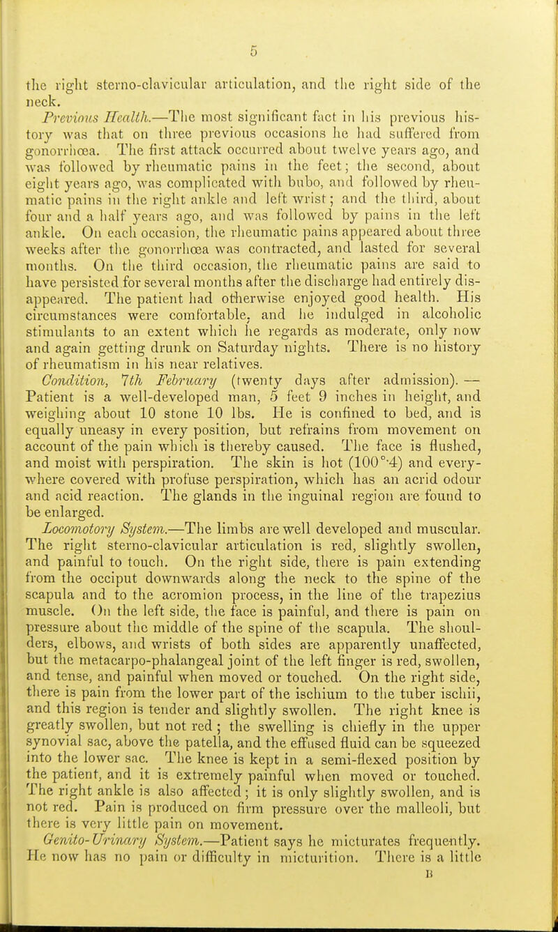 the right sterno-clavicular articulation, and the right side of the neck. Previous Health.—The most significant fact in his previous his- tory was that on three previous occasions he had suffered from gonorrhoea. The first attack occurred about twelve years ago, and was followed by rheumatic pains in the feet; the second, about eight years ago, was complicated with bubo, and followed by rheu- matic pains in the right ankle and left wrist; and the third, about four and a half years ago, and was followed by pains in the left ankle. On each occasion, the rheumatic pains appeared about three weeks after the gonorrhoea was contracted, and lasted for several months. On the third occasion, the rheumatic pains are said to have persisted for several months after the discharge had entirely dis- appeared. The patient had otherwise enjoyed good health. His circumstances were comfortable, and he indulged in alcoholic stimulants to an extent which he regards as moderate, only now and again getting drunk on Saturday nights. There is no history of rheumatism in his near relatives. Condition, 7th February (twenty days after admission). — Patient is a well-developed man, 5 feet 9 inches in height, and weighing about 10 stone 10 lbs. He is confined to bed, and is equally uneasy in every position, but refrains from movement on account of the pain which is thereby caused. The face is flushed, and moist with perspiration. The skin is hot (100 °-4) and every- where covered with profuse perspiration, which has an acrid odour and acid reaction. The glands in the inguinal region are found to be enlarged. Locomotory System.—The limbs are well developed and muscular. The right sterno-clavicular articulation is red, slightly swollen, and painful to touch. On the right side, there is pain extending from the occiput downwards along the neck to the spine of the scapula and to the acromion process, in the line of the trapezius muscle. On the left side, the face is painful, and there is pain on pressure about the middle of the spine of the scapula. The shoul- ders, elbows, and wrists of both sides are apparently unaffected, but the metacarpo-phalangeal joint of the left finger is red, swollen, and tense, and painful when moved or touched. On the right side, there is pain from the lower part of the ischium to the tuber ischii, and this region is tender and slightly swollen. The right knee is greatly swollen, but not red ; the swelling is chiefly in the upper synovial sac, above the patella, and the effused fluid can be squeezed into the lower sac. The knee is kept in a semi-flexed position by the patient, and it is extremely painful when moved or touched. The right ankle is also affected; it is only slightly swollen, and is not red. Pain is produced on firm pressure over the malleoli, but there is very little pain on movement. Genito-Urinary System.—Patient says he micturates frequently. He now has no pain or difficulty in micturition. There is a little n