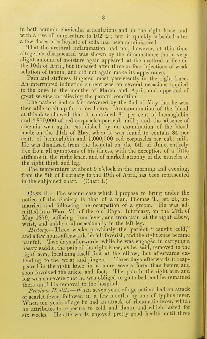 in both acromio-clavicular articulations and in tlie right knee, and with a rise of temperature to 102°-2 ; but it quickly subsided after a few doses of salicylate of soda had been administered. That the urethral inflammation had not, however, at this time altogether disappeared was shown by the circumstance that a very slight amount of moisture again appeared at the urethral orifice on the 10th of April, but it ceased after three or four injections of weak solution of tannin, and did not again make its appearance. Pain and stiffness lingered most persistently in the right knee. An interrupted induction current was on several occasions applied to the knee in the months of March and April, and appeared of great service in relieving the painful condition. The patient had so far recovered by the 2nd of May that he was then able to sit up for a few hours. An examination of the blood at this date showed that it contained 81 per cent, of haemoglobin and 4,870,000 of red corpuscles per cub. mill.; and the absence of anaemia was again established by an examination of the blood made on the 11th of May, when it was found to contain 84 per cent, of haemoglobin and 5,000,000 red corpuscles per cub. mill. He was dismissed from the hospital on the 6th of June, entirely free from all symptoms of his illness, with the exception of a little stiffness in the right knee, and of marked atrophy of the muscles of the right thigh and leg. The temperature at about 9 o'clock in the morning and evening, from the 5th of February to the 19th of April, has been represented in the subjoined chart. (Chart 1.) Case II.—The second case which I propose to bring under the notice of the Society is that of a man, Thomas T., aet. 25, un- married, and following the occupation of a groom. He was ad- mitted into Ward VI. of the old Royal Infirmary, on the 27th of May 1879, suffering from fever, and from pain at the right elbow, wrist, and ankle, and occasionally in the left leg. History.—Three weeks previously the patient (t caught cold, and a few hours afterwards he felt feverish, and the right knee became painful. Two days afterwards, while he was engaged in carrying a heavy saddle, the pain of the right knee, as he said, removed to the right arm, localizing itself first at the elbow, but afterwards ex- tending to the wrist and fingers. Three days afterwards it reap- peared in the right knee in a more severe form than before, and soon involved the ankle and foot. The pain in the right arm and leg was so severe that he was obliged to go to bed, and he remained there until his removal to the hospital. Previous Health.—When seven years of age patient had an attack of scarlet fever, followed in a few months by one of typhus fever. When ten years of age he had an attack of rheumatic fever, which he attributes to exposure to cold and damp, and which lasted for six weeks. He afterwards enjoyed pretty good health until three