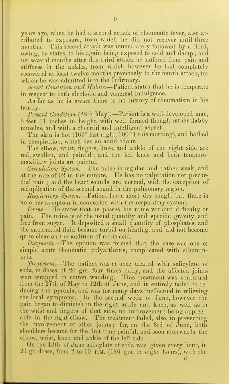 years ago, when he had a second attack of rheumatic fever, also at- tributed to exposure, from which he did not recover until three months. This second attack was immediately followed by a third, owing, he states, to his again being exposed to cold and damp; and for several months after this third attack he suffered from pain and stiffness in the ankles, from which, however, he had completely recovered at least twelve months previously to the fourth attack, for which he was admitted into the Infirmary. Social Condition and Habits.— Patient states that he is temperate in respect to both alcoholic and venereal indulgence. As far as he is aware there is no history of rheumatism in his family. Present Condition (28th May).—Patient is a well-developed man, 5 feet 11 inches in height, with well formed though rather flabby muscles, and with a cheerful and intelligent aspect. The skin is hot (103° last night, 100°-4 this morning), and bathed in perspiration, which has an acrid odour. The elbow, wrist, fingers, knee, and ankle of the right side are red, swollen, and painful; and the left knee and both temporo- maxillary joints are painful. Circulatory System.—The pulse is regular and rather weak, and at the rate of 92 in the minute. He has no palpitation nor precor- dial pain ; and the heart sounds are normal, with the exception of reduplication of the second sound in the pulmonary region. Respiratory System.—Patient has a short dry cough, but there is no other symptom in connexion with the respiratory system. Urine.—He states that he passes his urine without difficulty or pain. The urine is of the usual quantity and specific gravity, and free from sugar. It deposited a small quantity of phosphates, and the supernated fluid became turbid on heating, and did not become quite clear on the addition of nitric acid. Diagnosis.—The opinion was formed that the case was one of simple acute rheumatic polyarthritis, complicated with albumin- uria. Treatment.—The patient was at once treated with salicylate of soda, in doses of 20 grs. four times daily, and the affected joints were wrapped in cotton wadding. This treatment was continued from the 27th of May to 12th of June, and it entirely failed in re- ducing the pyrexia, and was for many days ineffectual in relieving the local symptoms. In the second week of June, however, the pain began to diminish in the right ankle and knee, as well as in the wrist and fingers of that side, no improvement being appreci- able in the right elbow. The treatment failed, also, in preventing the involvement of other joints; for, on the 3rd of June, both shoulders became for the first time painful, and soon afterwards the elbow, wrist, knee, and ankle of the left side. On the 13th of June salicylate of soda was given every hour, in 20 gr. doses, from 2 to 10 p.m. (180 grs. in eight hours), with the C