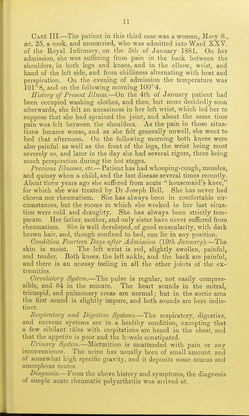 Case III.—The patient in this third case was a woman, Mary S., jet. 25, a cook, and unmarried, who was admitted into Ward XXV. of the Royal Infirmary, on the 5th of January 1881. On her admission, she was suffering from pain in the back between the shoulders, in both legs and knees, and in the elbow, wrist, and hand of the left side, and from chilliness alternating with heat and perspiration. On the evening of admission the temperature was 101°*8, and on the following morning 100o,4. History of Present Illness.—On the 4th of January patient had been occupied washing clothes, and then, but more decidedly soon afterwards, she felt an uneasiness in her left wrist, which led her to suppose that she had sprained the joint, and about the same time pain was felt between the shoulders. As the pain in those situa- tions became worse, and as she felt generally unwell, she went to bed that afternoon. On the following morning both knees were also painful as well as the front of the legs, the wrist being most severely so, and later in the day she had several rigors, there being much perspiration during the hot stages. Previous Illnesses, etc.—Patient has had whooping-cough, measles, and quinsy when a child, and the last disease several times recently. About three years ago she suffered from acute  housemaid's knee, for which she was treated by Dr Joseph Bell. She has never had chorea nor rheumatism. She has always been in comfortable cir- cumstances, but the rooms in which she worked in her last situa- tion were cold and draughty. She has always been strictly tem- perate. Her father, mother, and only sister have never suffered from rheumatism. She is well developed, of good muscularity, with dark brown hair, and, though confined to bed, can lie in any position. Condition Fourteen Days after Admission (IQtli January).—The skin is moist. The left wrist is red, slightly swollen, painful, and tender. Both knees, the left ankle, and the back are painful, and there is an uneasy feeling in all the other joints of the ex- tremities. Circulatory System.—The pulse is regular, not easily compres- sible, and 84 in the minute. The heart sounds in the mitral, tricuspid, and pulmonary areas are normal; but in the aortic area the first sound is slightly impure, and both sounds are here indis- tinct. Respiratory and Digestive Systems.—The respiratory, digestive, and nervous systems are in a healthy condition, excepting that a few sibilant rales with crepitations are heard in the chest, and that the appetite is poor and the bowels constipated. Urinary System.—Micturition is unattended with pain or any inconvenience. The urine has usually been of small amount and of somewhat high specific gravity, and it deposits some mucus and amorphous urates. Diagnosis.—From the above history and symptoms, the diagnosis of simple acute rheumatic polyarthritis was arrived at.