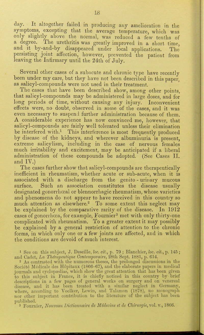 clay. It altogether failed in producing any amelioration in the symptoms, excepting that the average temperature, which was only slightly above the normal, was reduced a few tenths of a degree. The urethritis was greatly improved in a short time, and it by-and-by disappeared under local applications. The persisting joint affection, however, prevented the patient from leaving the Infirmary until the 24th of July. Several other cases of a subacute and chronic type have recently been under my care, but they have not been described in this paper, as salicyl-compounds were not used in their treatment. The cases that have been described show, among other points, that salicyl-compounds may be administered in large doses, and for long periods of time, without causing any injury. Inconvenient effects were, no doubt, observed in some of the case3, and it was even necessary to suspend further administration because of them. A considerable experience has now convinced me, however, that salicyl-compounds are fairly well tolerated unless their elimination be interfered with.1 This interference is most frequently produced by disease of the kidneys, and wherever albuminuria is present, extreme salicylism, including in the case of nervous females much irritability and excitement, may be anticipated if a liberal administration of these compounds be adopted. (See Cases II. and IV.) The cases further show that salicyl-compounds are therapeutically inefficient in rheumatism, whether acute or sub-acute, when it is associated with a discharge from the genito - urinary mucous surface. Such an association constitutes the disease usually designated gonorrhceal or blennorrhagic rheumatism, whose varieties and phenomena do not appear to have received in this country so much attention as elsewhere.2 To some extent this neglect may be explained by the comparative rarity of the disease. In 1912 cases of gonorrhoea, for example, Fournier3 met with only thirty-one complicated with rheumatism. To a greater extent it may possibly be explained by a general restriction of attention to the chronic forms, in which only one or a few joints are affected, and in which the conditions are devoid of much interest. 1 See on this subject, J. Deseille, loc. cit., p. 79 ; Blanchier, loc. cit.,]). 145 ; and Cadet, La TMrapeutique Contemporaire, 28th Sept. 1881, p. 614. 2 As contrasted with the numerous theses, the prolonged discussions in the Societe Medicale des Hopitaux (1866-67), and the elaborate papers in medical journals and cyclopaedias, which show the great attention that has been given to this subject in France, it is chiefly noticed in this country by brief descriptions in a few pages of general works on surgery and on venereal disease, and it has been treated with a similar neglect in Germany, where, according to Voelker, Lewin, and Talamon (1878), no monograph nor other important contribution to the literature of the subject lias been published. 3 Fournier, Nouveau Dictionnaire de Medecine et de Chirunjie,\o\. v., 1866.