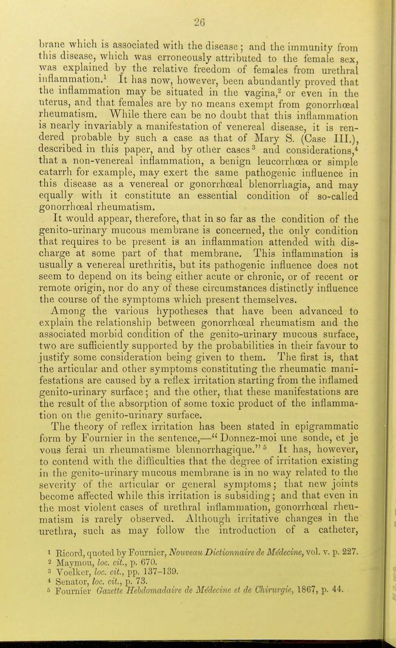 brane which is associated witli the disease ; and the immunity from this disease, which was erroneously attributed to the female sex, was explained by the relative freedom of females from urethral inflammation.1 It has now, however, been abundantly proved that the inflammation may be situated in the vagina,2 or even in the uterus, and that females are by no means exempt from gonorrhoeal rheumatism. While there can be no doubt that this inflammation is nearly invariably a manifestation of venereal disease, it is ren- dered probable by sucli a case as that of Mary S. (Case III.), described in this paper, and by other cases3 and considerations,4 that a non-venereal inflammation, a benign leucorrhoea or simple catarrh for example, may exert the same pathogenic influence in this disease as a venereal or gonorrhoeal Menorrhagia, and may equally with it constitute an essential condition of so-called gonorrhoeal rheumatism. It would appear, therefore, that in so far as the condition of the genito-urinary mucous membrane is concerned, the only condition that requires to be present is an inflammation attended with dis- charge at some part of that membrane. This inflammation is usually a venereal urethritis, but its pathogenic influence does not seem to depend on its being either acute or chronic, or of recent or remote origin, nor do any of these circumstances distinctly influence the course of the symptoms which present themselves. Among the various hypotheses that have been advanced to explain the relationship between gonorrhoeal rheumatism and the associated morbid condition of the genito-urinary mucous surface, two are sufficiently supported by the probabilities in their favour to justify some consideration being given to them. The first is, that the articular and other symptoms constituting the rheumatic mani- festations are caused by a reflex irritation starting from the inflamed genito-urinary surface; and the other, that these manifestations are the result of the absorption of some toxic product of the inflamma- tion on the genito-urinary surface. The theory of reflex irritation has been stated in epigrammatic form by Fournier in the sentence,— Donnez-moi une sonde, et je vous ferai un rheumatisme blennorrhagique.5 It has, however, to contend with the difficulties that the degree of irritation existing in the genito-urinary mucous membrane is in no way related to the severity of the articular or general symptoms; that new joints become affected while this irritation is subsiding; and that even in the most violent cases of urethral inflammation, gonorrhoeal rheu- matism is rarely observed. Although irritative changes in the urethra, such as may follow the introduction of a catheter, 1 Ricord, quoted by Fournier, Nouveau Dictionnaire de Me'decinc, vol. v. p. 227. 2 Maymou, loc. cit, p. 670. 3 Voelker, loc. cit., pp. 137-139. 4 Senator, loc. cit, p. 73. 6 Foumier Gazette Hebdomadairc de Me'decine et de CJiirurgic, 1867, p. 44.
